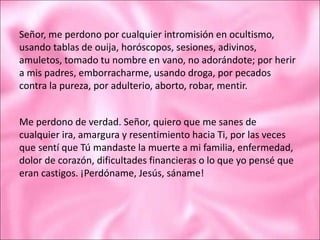 Señor, me perdono por cualquier intromisión en ocultismo,
usando tablas de ouija, horóscopos, sesiones, adivinos,
amuletos, tomado tu nombre en vano, no adorándote; por herir
a mis padres, emborracharme, usando droga, por pecados
contra la pureza, por adulterio, aborto, robar, mentir.
Me perdono de verdad. Señor, quiero que me sanes de
cualquier ira, amargura y resentimiento hacia Ti, por las veces
que sentí que Tú mandaste la muerte a mi familia, enfermedad,
dolor de corazón, dificultades financieras o lo que yo pensé que
eran castigos. ¡Perdóname, Jesús, sáname!
 