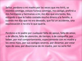 Señor, perdono a mi madre por las veces que me hirió, se
resintió conmigo, estuvo furiosa conmigo, me castigó, prefirió a
mis hermanos y hermanas a mí, me dijo que era tonto, feo,
estúpido o que le había costado mucho dinero a la familia, o
cuando me dijo que no era deseado, que fui un accidente, una
equivocación o no era lo que quería.
Perdono a mi padre por cualquier falta de apoyo, falta de amor,
o de afecto, falta de atención, de tiempo, o de compañía, por
beber, por mal comportamiento, especialmente con mi madre y
los otros hijos, por sus castigos severos, por desertar, por estar
lejos de casa, por divorciarse de mi madre, por no serle fiel.
 