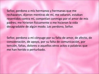 Señor, perdono a mis hermanos y hermanas que me
rechazaron, dijeron mentiras de mí, me odiaron, estaban
resentidos contra mí, competían conmigo por el amor de mis
padres; me hirieron físicamente o me hicieron la vida
desagradable de algún modo. Les perdono, Señor.
Señor, perdono a mi cónyuge por su falta de amor, de afecto, de
consideración, de apoyo, por su falta de comunicación, por
tensión, faltas, dolores o aquellos otros actos o palabras que
me han herido o perturbado.
 