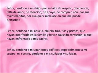 Señor, perdono a mis hijos por su falta de respeto, obediencia,
falta de amor, de atención, de apoyo, de comprensión, por sus
malos hábitos, por cualquier mala acción que me puede
perturbar.
Señor, perdono a mi abuela, abuelo, tíos, tías y primos, que
hayan interferido en la familia y hayan causado confusión, o que
hayan enfrentado a mis padres.
Señor, perdono a mis parientes políticos, especialmente a mi
suegra, mi suegro, perdono a mis cuñados y cuñadas.
 