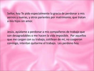 Señor, hoy Te pido especialmente la gracia de perdonar a mis
yernos y nueras, y otros parientes por matrimonio, que tratan
a mis hijos sin amor.
Jesús, ayúdame a perdonar a mis compañeros de trabajo que
son desagradables o me hacen la vida imposible. Por aquellos
que me cargan con su trabajo, cotillean de mí, no cooperan
conmigo, intentan quitarme el trabajo. Les perdono hoy.
 
