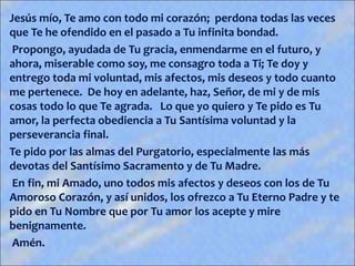 Jesús mío, Te amo con todo mi corazón; perdona todas las veces
que Te he ofendido en el pasado a Tu infinita bondad.
Propongo, ayudada de Tu gracia, enmendarme en el futuro, y
ahora, miserable como soy, me consagro toda a Ti; Te doy y
entrego toda mi voluntad, mis afectos, mis deseos y todo cuanto
me pertenece. De hoy en adelante, haz, Señor, de mi y de mis
cosas todo lo que Te agrada. Lo que yo quiero y Te pido es Tu
amor, la perfecta obediencia a Tu Santísima voluntad y la
perseverancia final.
Te pido por las almas del Purgatorio, especialmente las más
devotas del Santísimo Sacramento y de Tu Madre.
En fin, mi Amado, uno todos mis afectos y deseos con los de Tu
Amoroso Corazón, y así unidos, los ofrezco a Tu Eterno Padre y te
pido en Tu Nombre que por Tu amor los acepte y mire
benignamente.
Amén.
 