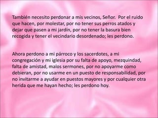También necesito perdonar a mis vecinos, Señor. Por el ruido
que hacen, por molestar, por no tener sus perros atados y
dejar que pasen a mi jardín, por no tener la basura bien
recogida y tener el vecindario desordenado; les perdono.
Ahora perdono a mi párroco y los sacerdotes, a mi
congregación y mi iglesia por su falta de apoyo, mezquindad,
falta de amistad, malos sermones, por no apoyarme como
debieran, por no usarme en un puesto de responsabilidad, por
no invitarme a ayudar en puestos mayores y por cualquier otra
herida que me hayan hecho; les perdono hoy.
 