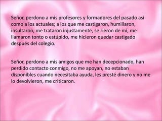 Señor, perdono a mis profesores y formadores del pasado así
como a los actuales; a los que me castigaron, humillaron,
insultaron, me trataron injustamente, se rieron de mí, me
llamaron tonto o estúpido, me hicieron quedar castigado
después del colegio.
Señor, perdono a mis amigos que me han decepcionado, han
perdido contacto conmigo, no me apoyan, no estaban
disponibles cuando necesitaba ayuda, les presté dinero y no me
lo devolvieron, me criticaron.
 