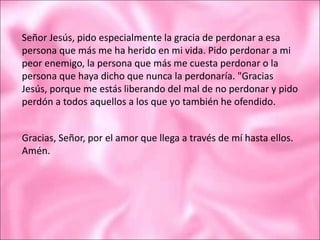 Señor Jesús, pido especialmente la gracia de perdonar a esa
persona que más me ha herido en mi vida. Pido perdonar a mi
peor enemigo, la persona que más me cuesta perdonar o la
persona que haya dicho que nunca la perdonaría. "Gracias
Jesús, porque me estás liberando del mal de no perdonar y pido
perdón a todos aquellos a los que yo también he ofendido.
Gracias, Señor, por el amor que llega a través de mí hasta ellos.
Amén.
 