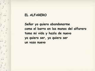 EL ALFARERO
Señor yo quiero abandonarme
como el barro en las manos del alfarero
toma mi vida y hazla de nuevo
yo quiero ser, yo quiero ser
un vaso nuevo
 