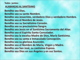 Todos juntos:
ALABANZAS AL SANTÍSIMO
Bendito sea Dios.
Bendito sea su santo Nombre.
Bendito sea Jesucristo, verdadero Dios y verdadero Hombre.
Bendito sea el Nombre de Jesús.
Bendito sea su Sacratísimo Corazón.
Bendita sea su preciosísima Sangre.
Bendito sea Jesús en el Santísimo Sacramento del Altar.
Bendito sea el Espíritu Santo Consolador.
Bendita sea la excelsa Madre de Dios, María Santísima.
Bendita sea su santa e Inmaculada Concepción.
Bendita sea su gloriosa Asunción.
Bendito sea el Nombre de María, Virgen y Madre.
Bendito sea San José, su castísimo Esposo.
Bendito sea Dios en sus Ángeles y en sus Santos.
 