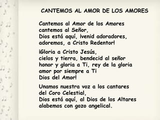 CANTEMOS AL AMOR DE LOS AMORES
Cantemos al Amor de los Amores
cantemos al Señor,
Dios está aquí, ¡venid adoradores,
adoremos, a Cristo Redentor!
¡Gloria a Cristo Jesús,
cielos y tierra, bendecid al señor
honor y gloria a Ti, rey de la gloria
amor por siempre a Ti
Dios del Amor!
Unamos nuestra voz a los cantares
del Coro Celestial,
Dios está aquí, al Dios de los Altares
alabemos con gozo angelical.
 