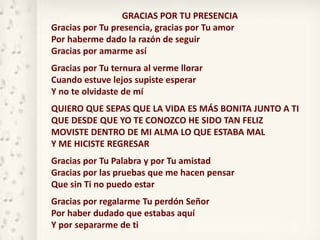 GRACIAS POR TU PRESENCIA
Gracias por Tu presencia, gracias por Tu amor
Por haberme dado la razón de seguir
Gracias por amarme así
Gracias por Tu ternura al verme llorar
Cuando estuve lejos supiste esperar
Y no te olvidaste de mí
QUIERO QUE SEPAS QUE LA VIDA ES MÁS BONITA JUNTO A TI
QUE DESDE QUE YO TE CONOZCO HE SIDO TAN FELIZ
MOVISTE DENTRO DE MI ALMA LO QUE ESTABA MAL
Y ME HICISTE REGRESAR
Gracias por Tu Palabra y por Tu amistad
Gracias por las pruebas que me hacen pensar
Que sin Ti no puedo estar
Gracias por regalarme Tu perdón Señor
Por haber dudado que estabas aquí
Y por separarme de ti
 