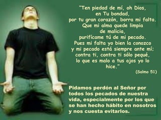 “Ten piedad de mí, oh Dios,
en Tu bondad,
por tu gran corazón, borra mi falta.
Que mi alma quede limpia
de malicia,
purifícame tú de mi pecado.
Pues mi falta yo bien la conozco
y mi pecado está siempre ante mí;
contra ti, contra ti sólo pequé,
lo que es malo a tus ojos yo lo
hice.”
(Salmo 51)
Pidamos perdón al Señor por
todos los pecados de nuestra
vida, especialmente por los que
se han hecho hábito en nosotros
y nos cuesta evitarlos.
 