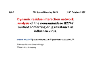 Dynamic residue interaction network
analysis of the neuraminidase H274Y
mutant conferring drug resistance in
influenza virus.
Mohini YADAV (1) | Manabu IGARASHI (2) | Norifumi YAMAMOTO(1)
(1) Chiba Institute of Technology
(2) Hokkaido University
26th October 2021
O1-2 CBI Annual Meeting 2021
 