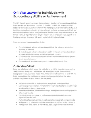 O-1 Visa Lawyer for Individuals with
Extraordinary Ability or Achievement
The O-1 status is a non-immigrant status category for aliens of extraordinary ability in
the sciences, arts, education, business, or athletics, or who has a demonstrated
record of extraordinary achievement in the motion picture or television industry and
has been recognized nationally or internationally for those achievements. This is an
employment-related status; foreign nationals with this status may live and work in the
United States. O-1 petitions may only be filed by a U.S. employer, a U.S. agent, or a
foreign employer through a U.S. agent on behalf of the beneficiary.
There are several categories of an O visa:
• O-1A: Individuals with an extraordinary ability in the sciences, education,
business, or athletics.
• O-1B: Individuals with an extraordinary ability in the arts or the extraordinary
achievement in the motion picture or television industry.
• O-2: Individuals who will accompany an O-1 individual to assist in a specific
event or performance.
• O-3: Individuals who are the spouse or children of O-1s and O-2s.
O-1A Visa Criteria
Here, we will discuss briefly about the eligibility for an O-1A visa, also known as the
“extraordinary ability visa.” If someone has received a major, internationally
recognized award, such as a Nobel Prize, he/ she meets the criteria of an O-1A. For
lesser recognitions, the petitioner employer must demonstrate that the alien
(beneficiary) meets at least three of the following:
• Receipt of nationally or internationally recognized prizes or awards
• Membership in associations in the field for which classification is sought which
require outstanding achievements
• Published material in professional or major trade publications, newspapers or
other major media
• Original scientific, scholarly, or business-related contributions of major
significance in the field
• Authorship of scholarly articles in professional journals or other major media
• A high salary or other remuneration for services as evidenced by contracts
• Participation on a panel, or individually, as a judge of the work of others
 