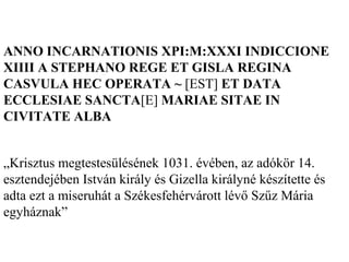ANNO INCARNATIONIS XPI:M:XXXI INDICCIONE
XIIII A STEPHANO REGE ET GISLA REGINA
CASVULA HEC OPERATA ~ [EST] ET DATA
ECCLESIAE SANCTA[E] MARIAE SITAE IN
CIVITATE ALBA
„Krisztus megtestesülésének 1031. évében, az adókör 14.
esztendejében István király és Gizella királyné készítette és
adta ezt a miseruhát a Székesfehérvárott lévő Szűz Mária
egyháznak”
 