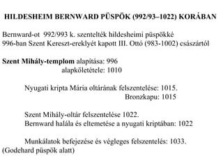 HILDESHEIM BERNWARD PÜSPÖK (992/93–1022) KORÁBAN
Bernward-ot 992/993 k. szentelték hildesheimi püspökké
996-ban Szent Kereszt-ereklyét kapott III. Ottó (983-1002) császártól
Szent Mihály-templom alapítása: 996
alapkőletétele: 1010
Nyugati kripta Mária oltárának felszentelése: 1015.
Bronzkapu: 1015
Szent Mihály-oltár felszentelése 1022.
Bernward halála és eltemetése a nyugati kriptában: 1022
Munkálatok befejezése és végleges felszentelés: 1033.
(Godehard püspök alatt)
 