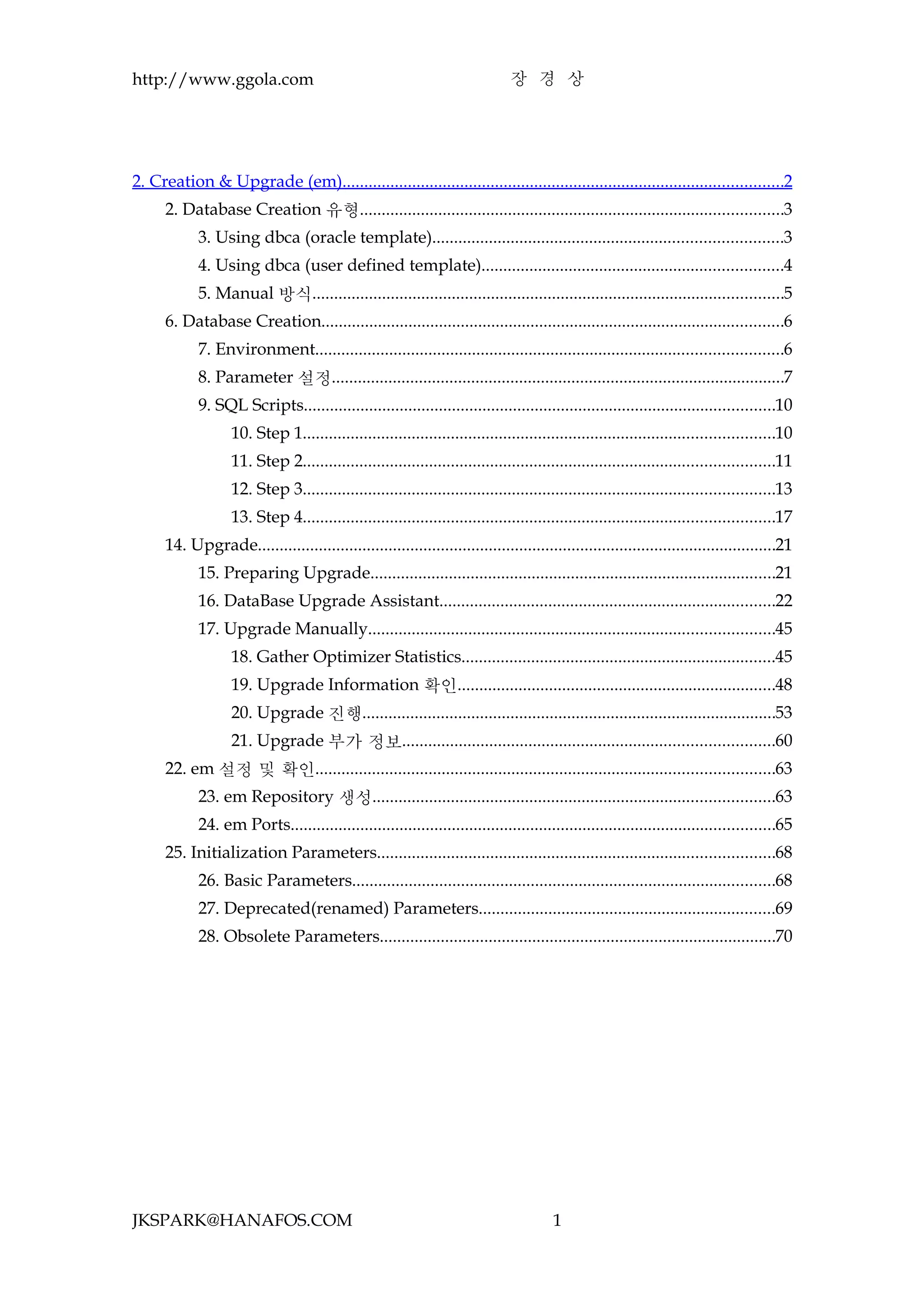 http://www.ggola.com                                                          장 경 상




2. Creation & Upgrade (em).....................................................................................................2
      2. Database Creation 유형.................................................................................................3
            3. Using dbca (oracle template)................................................................................3
            4. Using dbca (user defined template).....................................................................4
            5. Manual 방식............................................................................................................5
      6. Database Creation..........................................................................................................6
            7. Environment...........................................................................................................6
            8. Parameter 설정........................................................................................................7
            9. SQL Scripts............................................................................................................10
                   10. Step 1............................................................................................................10
                   11. Step 2............................................................................................................11
                   12. Step 3............................................................................................................13
                   13. Step 4............................................................................................................17
      14. Upgrade.......................................................................................................................21
            15. Preparing Upgrade.............................................................................................21
            16. DataBase Upgrade Assistant.............................................................................22
            17. Upgrade Manually.............................................................................................45
                   18. Gather Optimizer Statistics........................................................................45
                   19. Upgrade Information 확인.........................................................................48
                   20. Upgrade 진행...............................................................................................53
                   21. Upgrade 부가 정보.....................................................................................60
      22. em 설정 및 확인.........................................................................................................63
            23. em Repository 생성............................................................................................63
            24. em Ports...............................................................................................................65
      25. Initialization Parameters...........................................................................................68
            26. Basic Parameters.................................................................................................68
            27. Deprecated(renamed) Parameters....................................................................69
            28. Obsolete Parameters...........................................................................................70




JKSPARK@HANAFOS.COM                                                                    1
 