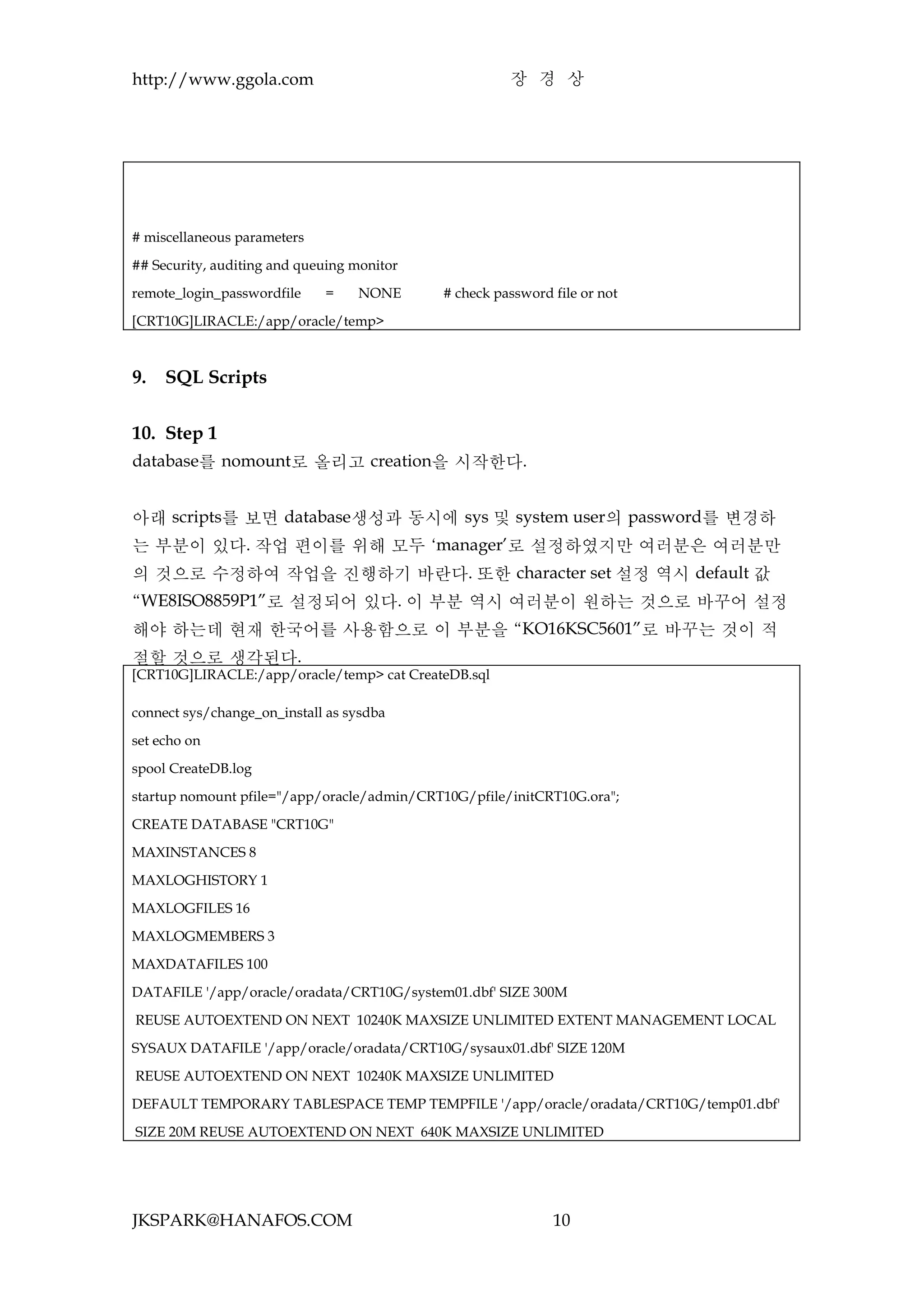 http://www.ggola.com                                  장 경 상




# miscellaneous parameters

## Security, auditing and queuing monitor

remote_login_passwordfile    =    NONE      # check password file or not

[CRT10G]LIRACLE:/app/oracle/temp>



9.   SQL Scripts


10. Step 1
database를 nomount로 올리고 creation을 시작한다.


아래 scripts를 보면 database생성과 동시에 sys 및 system user의 password를 변경하
는 부분이 있다. 작업 편이를 위해 모두 ‘manager’로 설정하였지만 여러분은 여러분만
의 것으로 수정하여 작업을 진행하기 바란다. 또한 character set 설정 역시 default 값
“WE8ISO8859P1”로 설정되어 있다. 이 부분 역시 여러분이 원하는 것으로 바꾸어 설정
해야 하는데 현재 한국어를 사용함으로 이 부분을 “KO16KSC5601”로 바꾸는 것이 적
절할 것으로 생각된다.
[CRT10G]LIRACLE:/app/oracle/temp> cat CreateDB.sql

connect sys/change_on_install as sysdba

set echo on

spool CreateDB.log

startup nomount pfile="/app/oracle/admin/CRT10G/pfile/initCRT10G.ora";

CREATE DATABASE "CRT10G"

MAXINSTANCES 8

MAXLOGHISTORY 1

MAXLOGFILES 16

MAXLOGMEMBERS 3

MAXDATAFILES 100

DATAFILE '/app/oracle/oradata/CRT10G/system01.dbf' SIZE 300M

REUSE AUTOEXTEND ON NEXT 10240K MAXSIZE UNLIMITED EXTENT MANAGEMENT LOCAL

SYSAUX DATAFILE '/app/oracle/oradata/CRT10G/sysaux01.dbf' SIZE 120M

REUSE AUTOEXTEND ON NEXT 10240K MAXSIZE UNLIMITED

DEFAULT TEMPORARY TABLESPACE TEMP TEMPFILE '/app/oracle/oradata/CRT10G/temp01.dbf'

SIZE 20M REUSE AUTOEXTEND ON NEXT 640K MAXSIZE UNLIMITED




JKSPARK@HANAFOS.COM                                          10
 