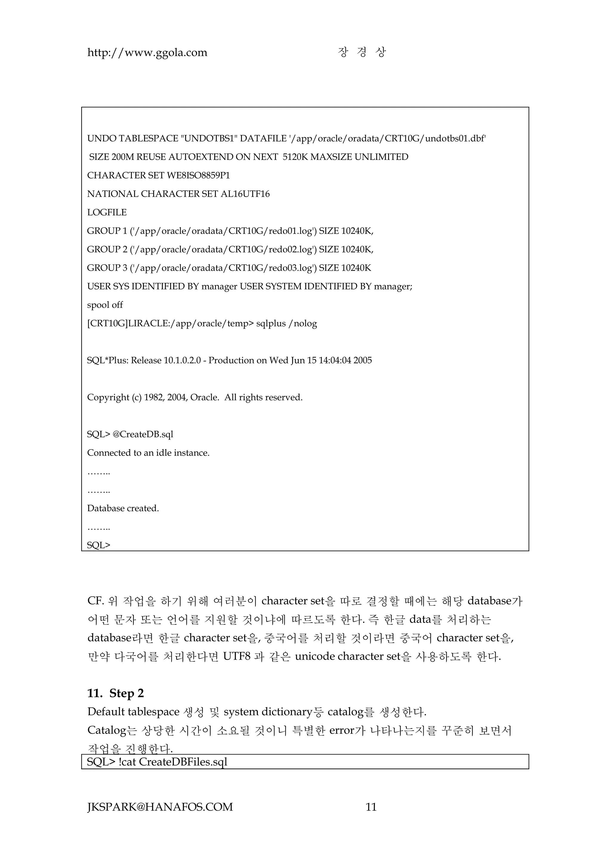 http://www.ggola.com                                        장 경 상




UNDO TABLESPACE "UNDOTBS1" DATAFILE '/app/oracle/oradata/CRT10G/undotbs01.dbf'

SIZE 200M REUSE AUTOEXTEND ON NEXT 5120K MAXSIZE UNLIMITED

CHARACTER SET WE8ISO8859P1

NATIONAL CHARACTER SET AL16UTF16

LOGFILE

GROUP 1 ('/app/oracle/oradata/CRT10G/redo01.log') SIZE 10240K,

GROUP 2 ('/app/oracle/oradata/CRT10G/redo02.log') SIZE 10240K,

GROUP 3 ('/app/oracle/oradata/CRT10G/redo03.log') SIZE 10240K

USER SYS IDENTIFIED BY manager USER SYSTEM IDENTIFIED BY manager;

spool off

[CRT10G]LIRACLE:/app/oracle/temp> sqlplus /nolog



SQL*Plus: Release 10.1.0.2.0 - Production on Wed Jun 15 14:04:04 2005



Copyright (c) 1982, 2004, Oracle. All rights reserved.



SQL> @CreateDB.sql

Connected to an idle instance.

……..

……..

Database created.

……..

SQL>




CF. 위 작업을 하기 위해 여러분이 character set을 따로 결정할 때에는 해당 database가
어떤 문자 또는 언어를 지원할 것이냐에 따르도록 한다. 즉 한글 data를 처리하는
database라면 한글 character set을, 중국어를 처리할 것이라면 중국어 character set을,
만약 다국어를 처리한다면 UTF8 과 같은 unicode character set을 사용하도록 한다.


11. Step 2
Default tablespace 생성 및 system dictionary등 catalog를 생성한다.
Catalog는 상당한 시간이 소요될 것이니 특별한 error가 나타나는지를 꾸준히 보면서
작업을 진행한다.
SQL> !cat CreateDBFiles.sql



JKSPARK@HANAFOS.COM                                                11
 