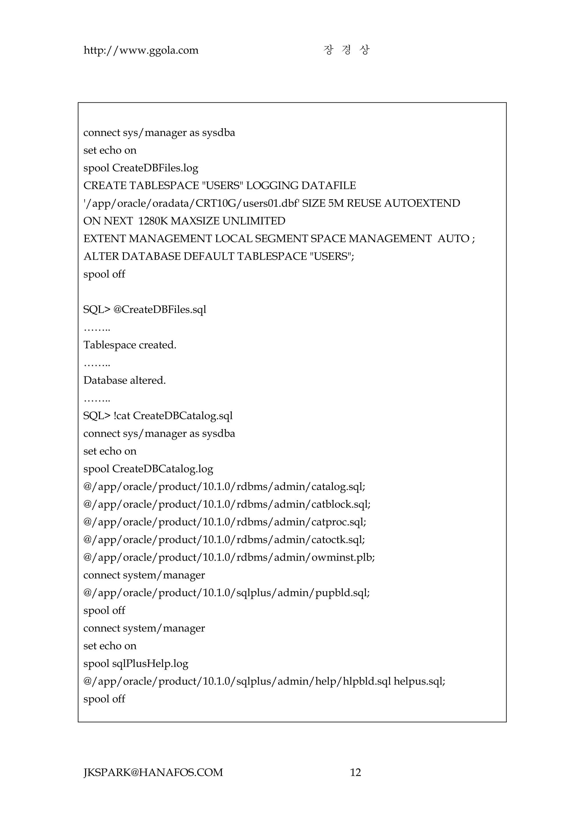 http://www.ggola.com                         장 경 상




connect sys/manager as sysdba
set echo on
spool CreateDBFiles.log
CREATE TABLESPACE "USERS" LOGGING DATAFILE
'/app/oracle/oradata/CRT10G/users01.dbf' SIZE 5M REUSE AUTOEXTEND
ON NEXT 1280K MAXSIZE UNLIMITED
EXTENT MANAGEMENT LOCAL SEGMENT SPACE MANAGEMENT AUTO ;
ALTER DATABASE DEFAULT TABLESPACE "USERS";
spool off


SQL> @CreateDBFiles.sql
……..
Tablespace created.
……..
Database altered.
……..
SQL> !cat CreateDBCatalog.sql
connect sys/manager as sysdba
set echo on
spool CreateDBCatalog.log
@/app/oracle/product/10.1.0/rdbms/admin/catalog.sql;
@/app/oracle/product/10.1.0/rdbms/admin/catblock.sql;
@/app/oracle/product/10.1.0/rdbms/admin/catproc.sql;
@/app/oracle/product/10.1.0/rdbms/admin/catoctk.sql;
@/app/oracle/product/10.1.0/rdbms/admin/owminst.plb;
connect system/manager
@/app/oracle/product/10.1.0/sqlplus/admin/pupbld.sql;
spool off
connect system/manager
set echo on
spool sqlPlusHelp.log
@/app/oracle/product/10.1.0/sqlplus/admin/help/hlpbld.sql helpus.sql;
spool off




JKSPARK@HANAFOS.COM                               12
 
