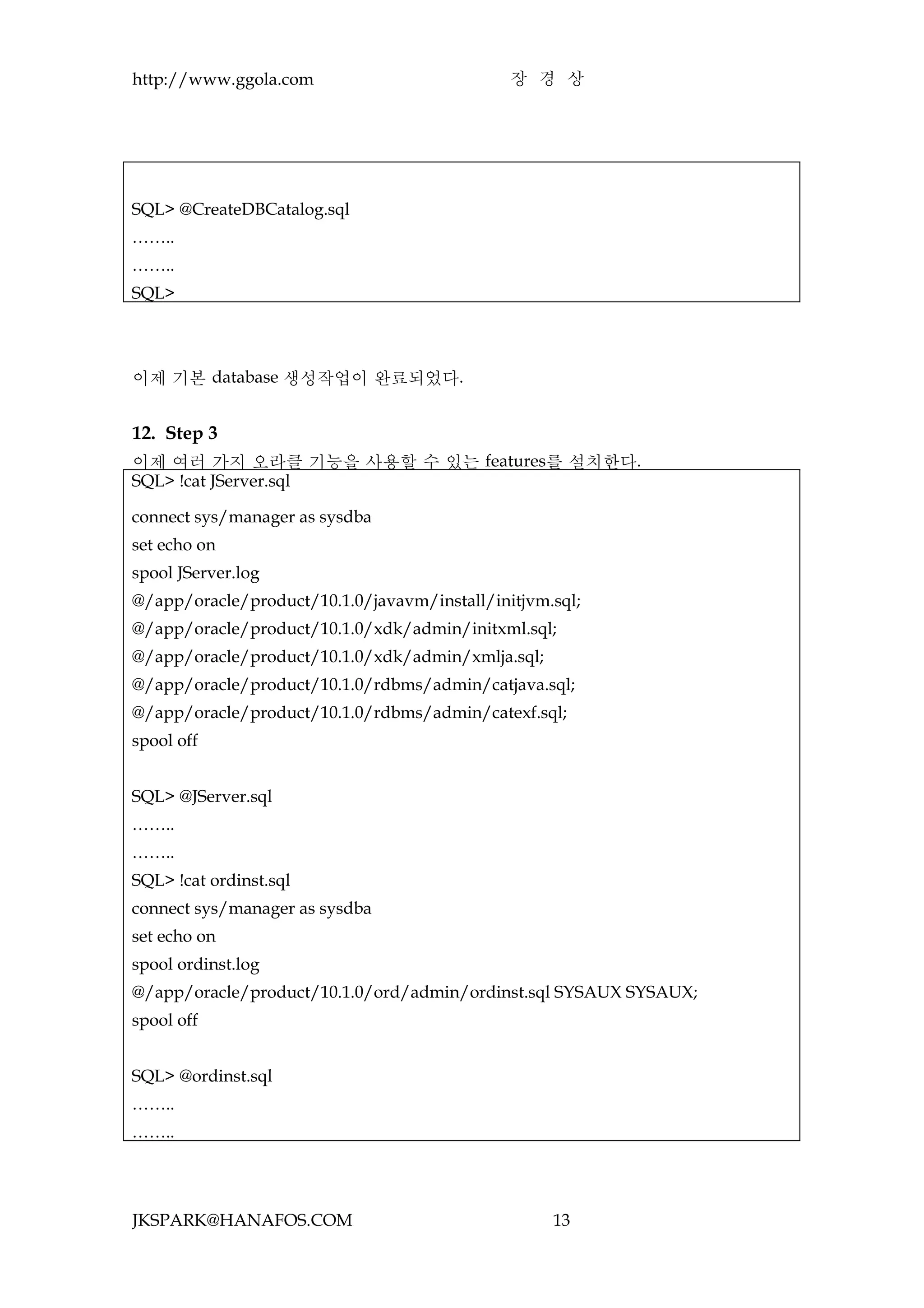 http://www.ggola.com                          장 경 상




SQL> @CreateDBCatalog.sql
……..
……..
SQL>




이제 기본 database 생성작업이 완료되었다.


12. Step 3
이제 여러 가지 오라클 기능을 사용할 수 있는 features를 설치한다.
SQL> !cat JServer.sql

connect sys/manager as sysdba
set echo on
spool JServer.log
@/app/oracle/product/10.1.0/javavm/install/initjvm.sql;
@/app/oracle/product/10.1.0/xdk/admin/initxml.sql;
@/app/oracle/product/10.1.0/xdk/admin/xmlja.sql;
@/app/oracle/product/10.1.0/rdbms/admin/catjava.sql;
@/app/oracle/product/10.1.0/rdbms/admin/catexf.sql;
spool off


SQL> @JServer.sql
……..
……..
SQL> !cat ordinst.sql
connect sys/manager as sysdba
set echo on
spool ordinst.log
@/app/oracle/product/10.1.0/ord/admin/ordinst.sql SYSAUX SYSAUX;
spool off


SQL> @ordinst.sql
……..
……..




JKSPARK@HANAFOS.COM                                13
 