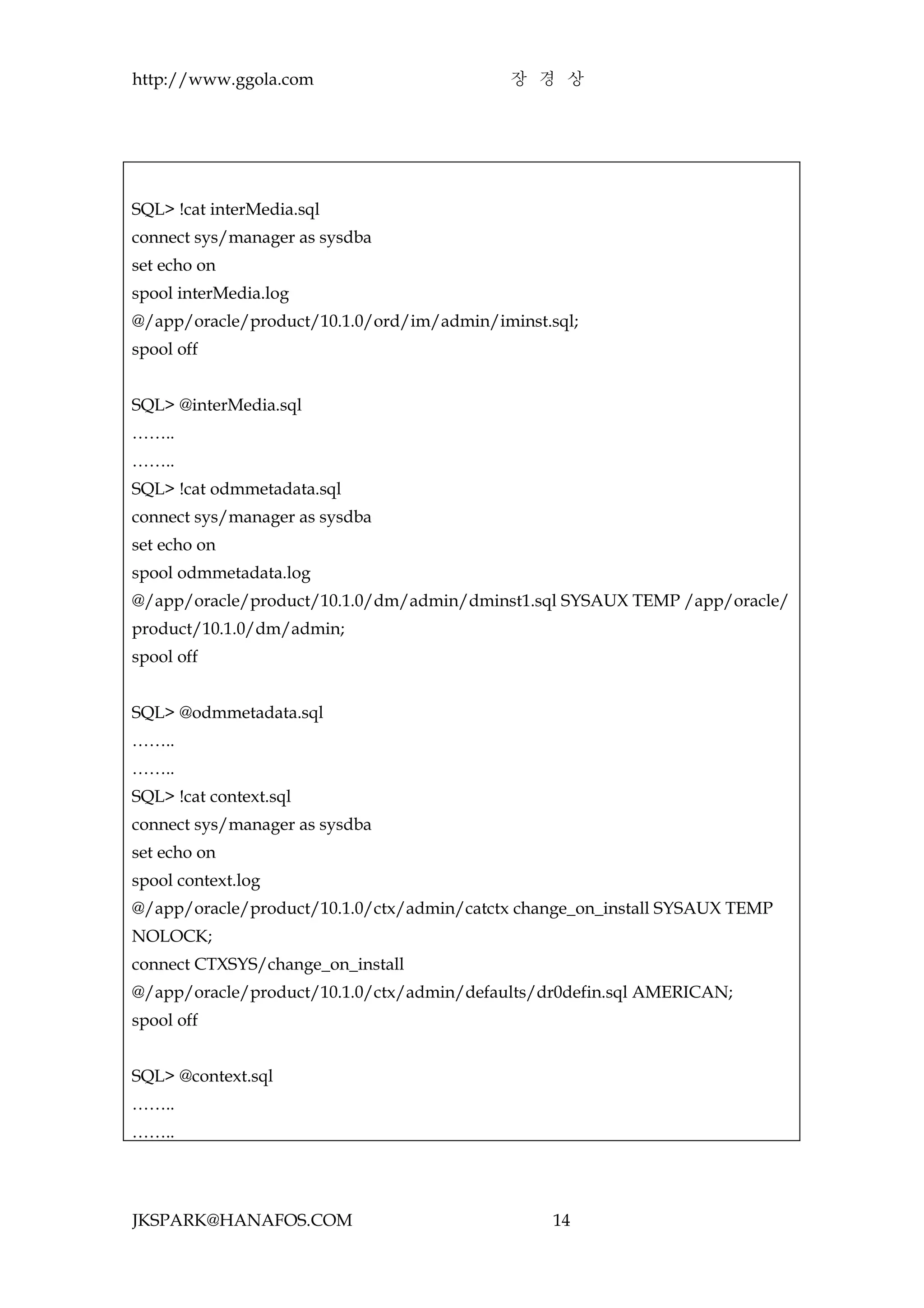 http://www.ggola.com                        장 경 상




SQL> !cat interMedia.sql
connect sys/manager as sysdba
set echo on
spool interMedia.log
@/app/oracle/product/10.1.0/ord/im/admin/iminst.sql;
spool off


SQL> @interMedia.sql
……..
……..
SQL> !cat odmmetadata.sql
connect sys/manager as sysdba
set echo on
spool odmmetadata.log
@/app/oracle/product/10.1.0/dm/admin/dminst1.sql SYSAUX TEMP /app/oracle/
product/10.1.0/dm/admin;
spool off


SQL> @odmmetadata.sql
……..
……..
SQL> !cat context.sql
connect sys/manager as sysdba
set echo on
spool context.log
@/app/oracle/product/10.1.0/ctx/admin/catctx change_on_install SYSAUX TEMP
NOLOCK;
connect CTXSYS/change_on_install
@/app/oracle/product/10.1.0/ctx/admin/defaults/dr0defin.sql AMERICAN;
spool off


SQL> @context.sql
……..
……..




JKSPARK@HANAFOS.COM                              14
 