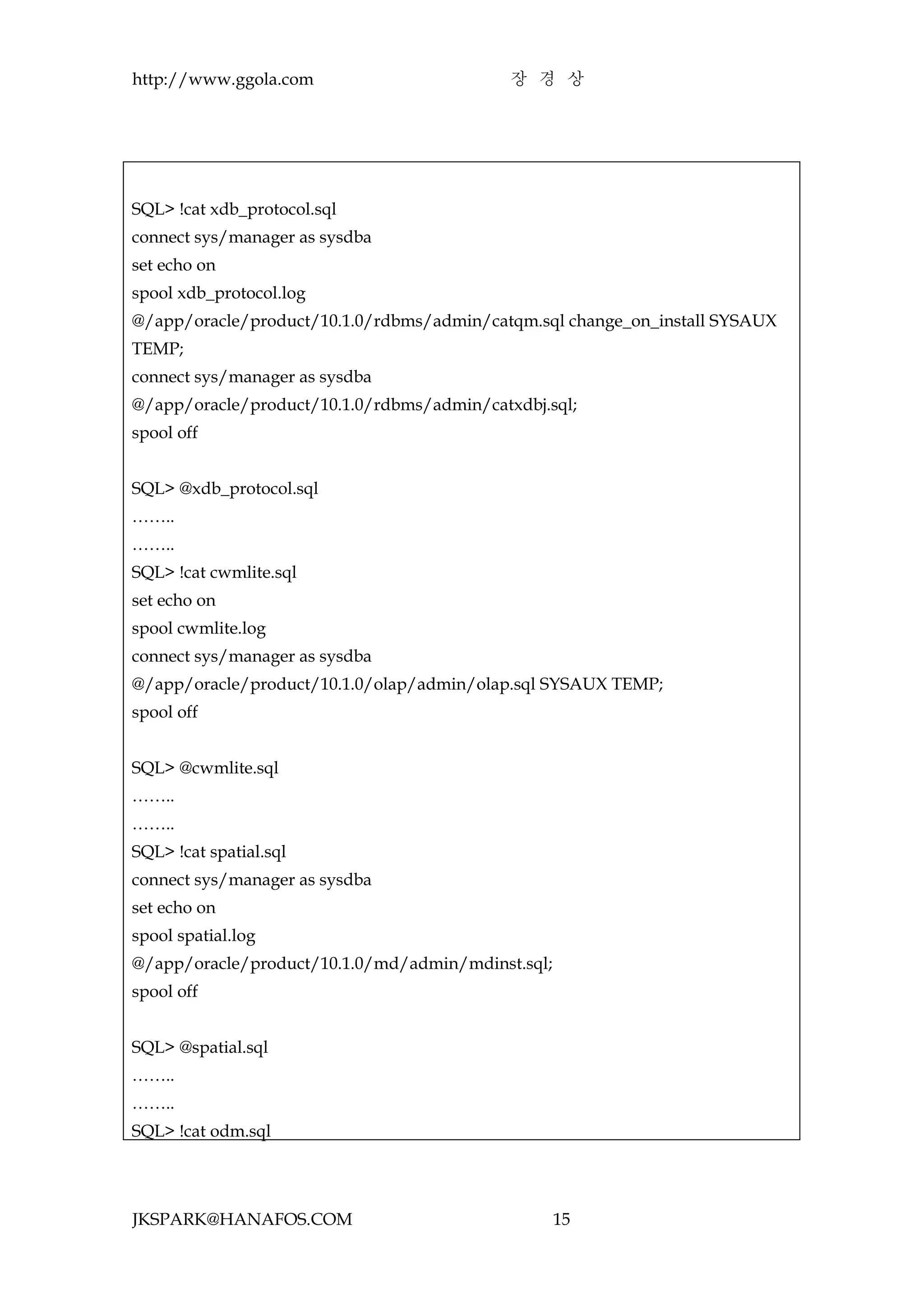http://www.ggola.com                        장 경 상




SQL> !cat xdb_protocol.sql
connect sys/manager as sysdba
set echo on
spool xdb_protocol.log
@/app/oracle/product/10.1.0/rdbms/admin/catqm.sql change_on_install SYSAUX
TEMP;
connect sys/manager as sysdba
@/app/oracle/product/10.1.0/rdbms/admin/catxdbj.sql;
spool off


SQL> @xdb_protocol.sql
……..
……..
SQL> !cat cwmlite.sql
set echo on
spool cwmlite.log
connect sys/manager as sysdba
@/app/oracle/product/10.1.0/olap/admin/olap.sql SYSAUX TEMP;
spool off


SQL> @cwmlite.sql
……..
……..
SQL> !cat spatial.sql
connect sys/manager as sysdba
set echo on
spool spatial.log
@/app/oracle/product/10.1.0/md/admin/mdinst.sql;
spool off


SQL> @spatial.sql
……..
……..
SQL> !cat odm.sql




JKSPARK@HANAFOS.COM                                15
 
