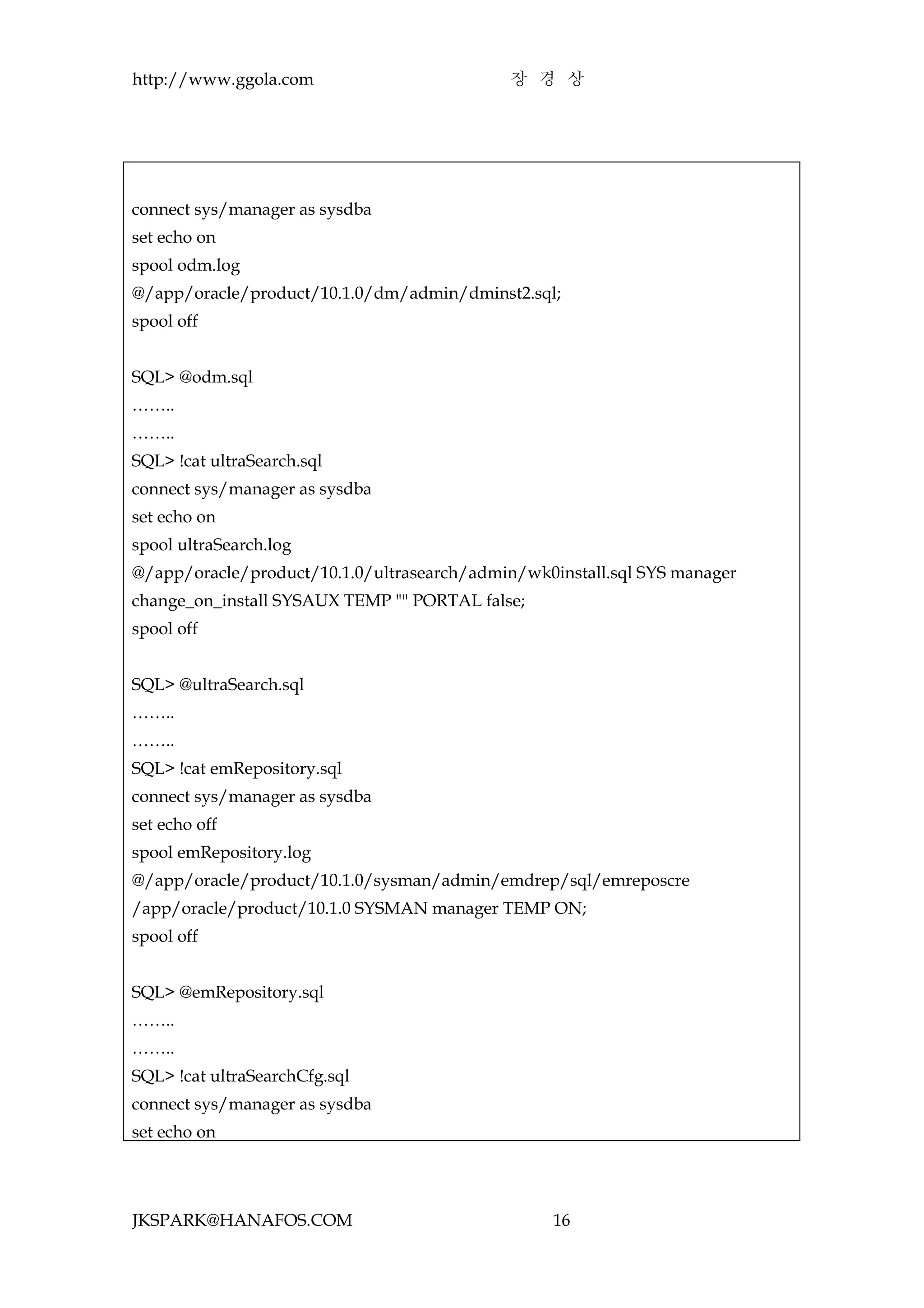 http://www.ggola.com                         장 경 상




connect sys/manager as sysdba
set echo on
spool odm.log
@/app/oracle/product/10.1.0/dm/admin/dminst2.sql;
spool off


SQL> @odm.sql
……..
……..
SQL> !cat ultraSearch.sql
connect sys/manager as sysdba
set echo on
spool ultraSearch.log
@/app/oracle/product/10.1.0/ultrasearch/admin/wk0install.sql SYS manager
change_on_install SYSAUX TEMP "" PORTAL false;
spool off


SQL> @ultraSearch.sql
……..
……..
SQL> !cat emRepository.sql
connect sys/manager as sysdba
set echo off
spool emRepository.log
@/app/oracle/product/10.1.0/sysman/admin/emdrep/sql/emreposcre
/app/oracle/product/10.1.0 SYSMAN manager TEMP ON;
spool off


SQL> @emRepository.sql
……..
……..
SQL> !cat ultraSearchCfg.sql
connect sys/manager as sysdba
set echo on




JKSPARK@HANAFOS.COM                               16
 