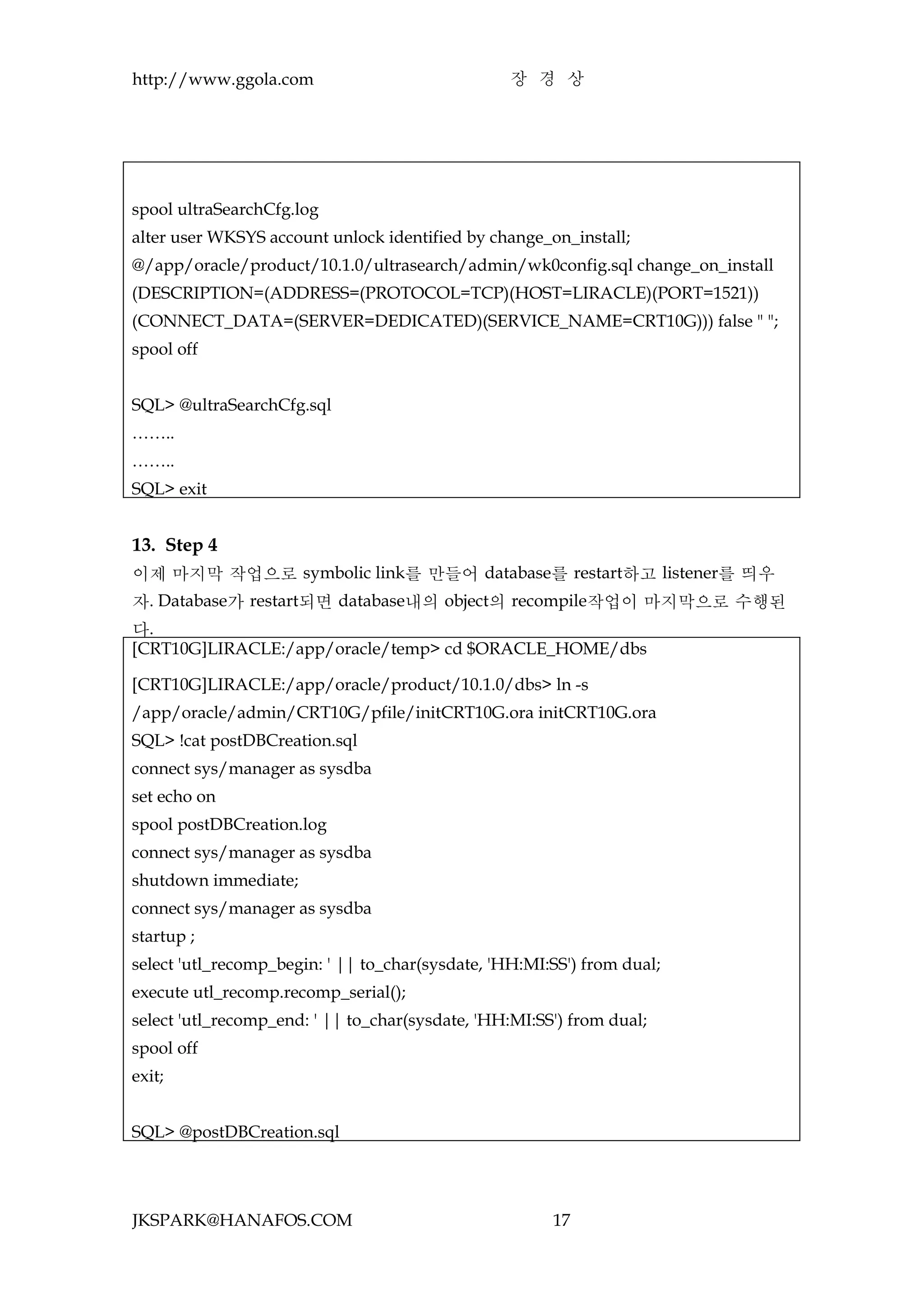 http://www.ggola.com                              장 경 상




spool ultraSearchCfg.log
alter user WKSYS account unlock identified by change_on_install;
@/app/oracle/product/10.1.0/ultrasearch/admin/wk0config.sql change_on_install
(DESCRIPTION=(ADDRESS=(PROTOCOL=TCP)(HOST=LIRACLE)(PORT=1521))
(CONNECT_DATA=(SERVER=DEDICATED)(SERVICE_NAME=CRT10G))) false " ";
spool off


SQL> @ultraSearchCfg.sql
……..
……..
SQL> exit


13. Step 4
이제 마지막 작업으로 symbolic link를 만들어 database를 restart하고 listener를 띄우
자. Database가 restart되면 database내의 object의 recompile작업이 마지막으로 수행된
다.
[CRT10G]LIRACLE:/app/oracle/temp> cd $ORACLE_HOME/dbs

[CRT10G]LIRACLE:/app/oracle/product/10.1.0/dbs> ln -s
/app/oracle/admin/CRT10G/pfile/initCRT10G.ora initCRT10G.ora
SQL> !cat postDBCreation.sql
connect sys/manager as sysdba
set echo on
spool postDBCreation.log
connect sys/manager as sysdba
shutdown immediate;
connect sys/manager as sysdba
startup ;
select 'utl_recomp_begin: ' || to_char(sysdate, 'HH:MI:SS') from dual;
execute utl_recomp.recomp_serial();
select 'utl_recomp_end: ' || to_char(sysdate, 'HH:MI:SS') from dual;
spool off
exit;


SQL> @postDBCreation.sql




JKSPARK@HANAFOS.COM                                    17
 