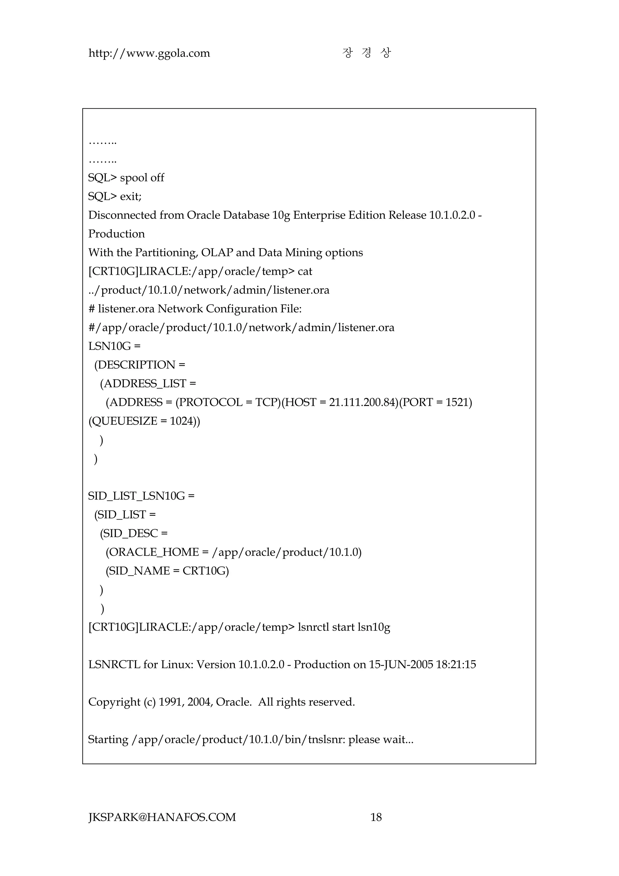 http://www.ggola.com                               장 경 상




……..
……..
SQL> spool off
SQL> exit;
Disconnected from Oracle Database 10g Enterprise Edition Release 10.1.0.2.0 -
Production
With the Partitioning, OLAP and Data Mining options
[CRT10G]LIRACLE:/app/oracle/temp> cat
../product/10.1.0/network/admin/listener.ora
# listener.ora Network Configuration File:
#/app/oracle/product/10.1.0/network/admin/listener.ora
LSN10G =
 (DESCRIPTION =
     (ADDRESS_LIST =
         (ADDRESS = (PROTOCOL = TCP)(HOST = 21.111.200.84)(PORT = 1521)
(QUEUESIZE = 1024))
     )
 )


SID_LIST_LSN10G =
 (SID_LIST =
     (SID_DESC =
         (ORACLE_HOME = /app/oracle/product/10.1.0)
         (SID_NAME = CRT10G)
     )
     )
[CRT10G]LIRACLE:/app/oracle/temp> lsnrctl start lsn10g


LSNRCTL for Linux: Version 10.1.0.2.0 - Production on 15-JUN-2005 18:21:15


Copyright (c) 1991, 2004, Oracle. All rights reserved.


Starting /app/oracle/product/10.1.0/bin/tnslsnr: please wait...




JKSPARK@HANAFOS.COM                                      18
 