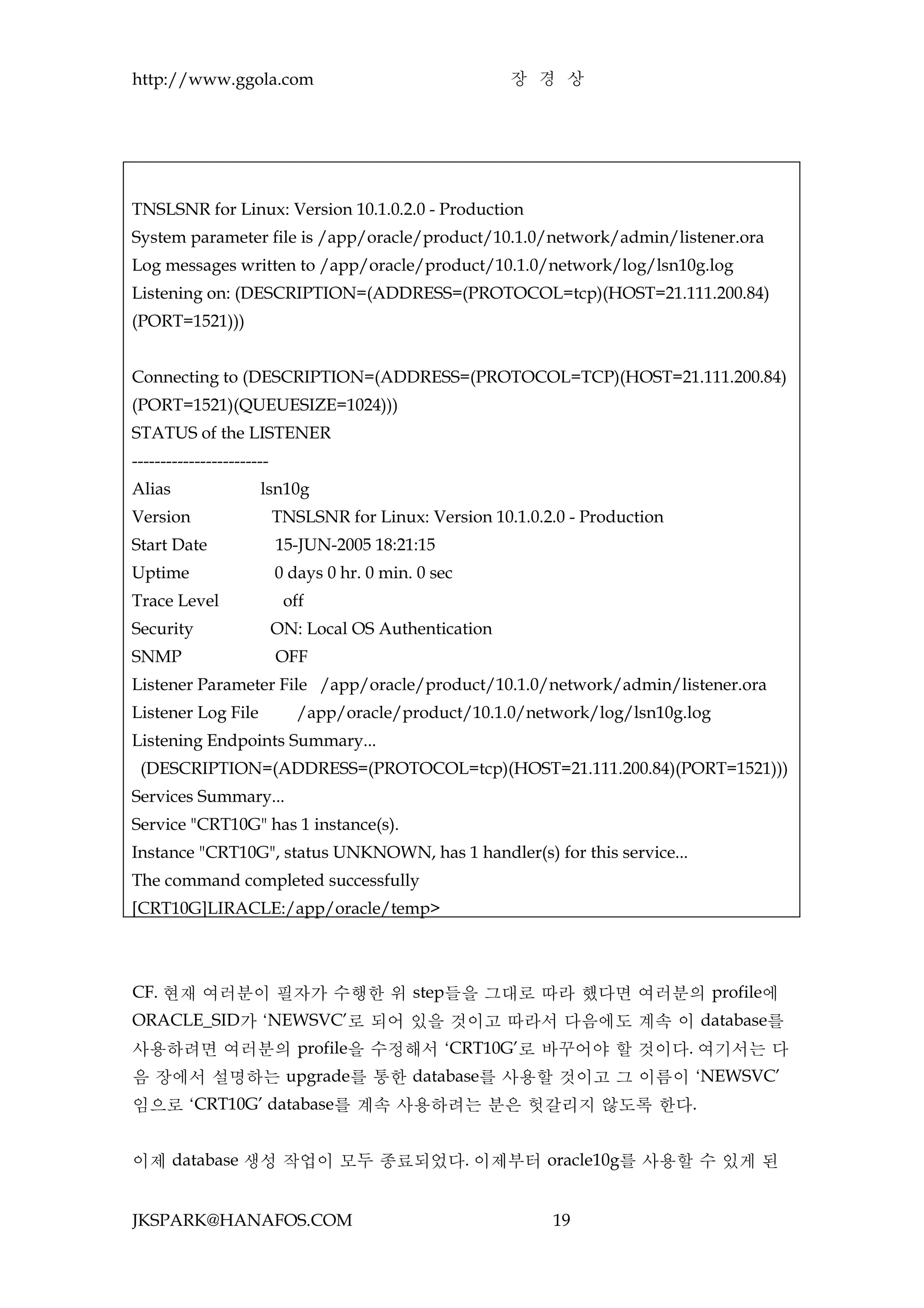 http://www.ggola.com                                     장 경 상




TNSLSNR for Linux: Version 10.1.0.2.0 - Production
System parameter file is /app/oracle/product/10.1.0/network/admin/listener.ora
Log messages written to /app/oracle/product/10.1.0/network/log/lsn10g.log
Listening on: (DESCRIPTION=(ADDRESS=(PROTOCOL=tcp)(HOST=21.111.200.84)
(PORT=1521)))


Connecting to (DESCRIPTION=(ADDRESS=(PROTOCOL=TCP)(HOST=21.111.200.84)
(PORT=1521)(QUEUESIZE=1024)))
STATUS of the LISTENER
------------------------
Alias                 lsn10g
Version                    TNSLSNR for Linux: Version 10.1.0.2.0 - Production
Start Date                 15-JUN-2005 18:21:15
Uptime                     0 days 0 hr. 0 min. 0 sec
Trace Level                 off
Security                   ON: Local OS Authentication
SNMP                       OFF
Listener Parameter File /app/oracle/product/10.1.0/network/admin/listener.ora
Listener Log File             /app/oracle/product/10.1.0/network/log/lsn10g.log
Listening Endpoints Summary...
 (DESCRIPTION=(ADDRESS=(PROTOCOL=tcp)(HOST=21.111.200.84)(PORT=1521)))
Services Summary...
Service "CRT10G" has 1 instance(s).
Instance "CRT10G", status UNKNOWN, has 1 handler(s) for this service...
The command completed successfully
[CRT10G]LIRACLE:/app/oracle/temp>



CF. 현재 여러분이 필자가 수행한 위 step들을 그대로 따라 했다면 여러분의 profile에
ORACLE_SID가 ‘NEWSVC’로 되어 있을 것이고 따라서 다음에도 계속 이 database를
사용하려면 여러분의 profile을 수정해서 ‘CRT10G’로 바꾸어야 할 것이다. 여기서는 다
음 장에서 설명하는 upgrade를 통한 database를 사용할 것이고 그 이름이 ‘NEWSVC’
임으로 ‘CRT10G’ database를 계속 사용하려는 분은 헛갈리지 않도록 한다.


이제 database 생성 작업이 모두 종료되었다. 이제부터 oracle10g를 사용할 수 있게 된


JKSPARK@HANAFOS.COM                                           19
 