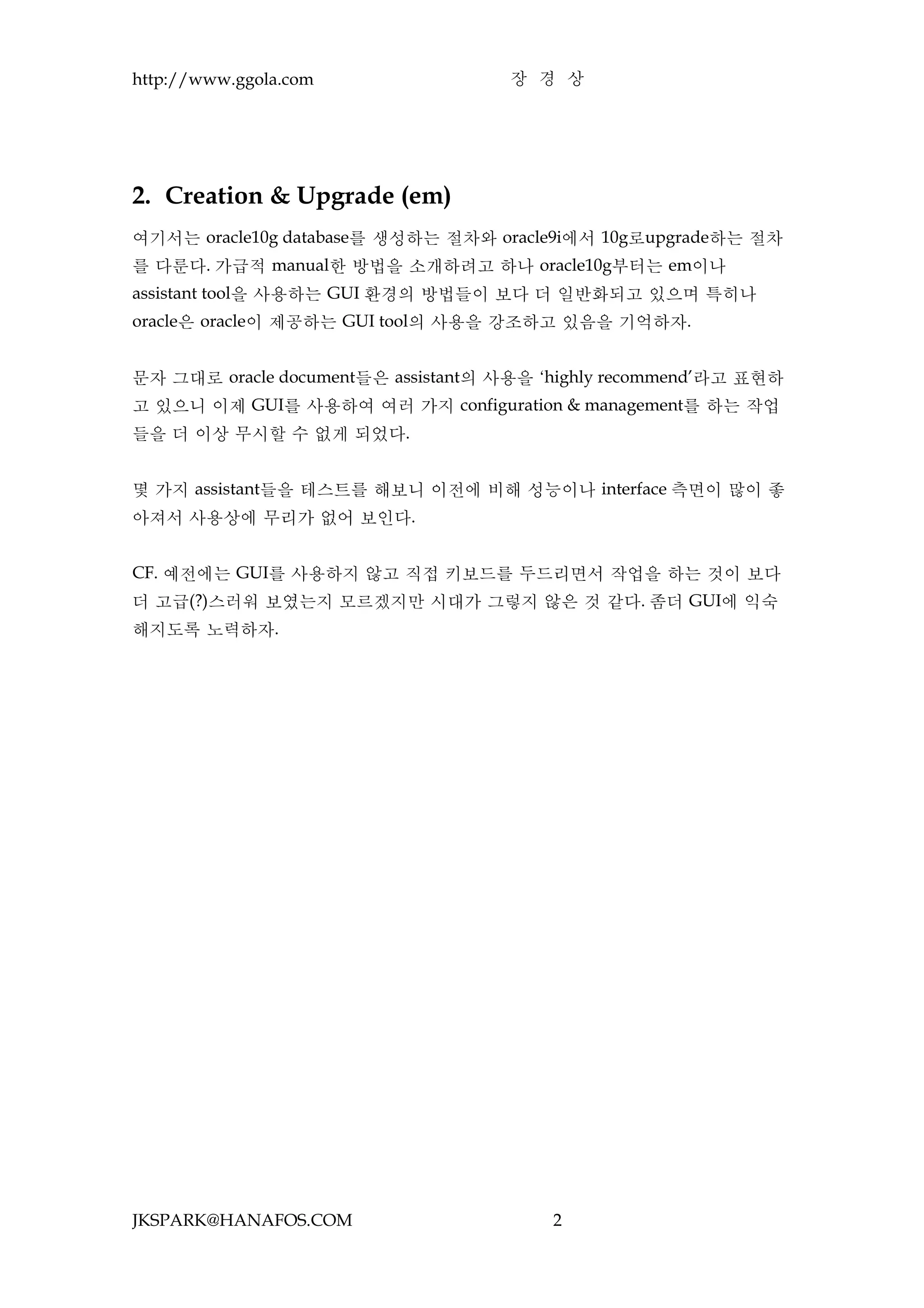 http://www.ggola.com                 장 경 상




2. Creation & Upgrade (em)
여기서는 oracle10g database를 생성하는 절차와 oracle9i에서 10g로upgrade하는 절차
를 다룬다. 가급적 manual한 방법을 소개하려고 하나 oracle10g부터는 em이나
assistant tool을 사용하는 GUI 환경의 방법들이 보다 더 일반화되고 있으며 특히나
oracle은 oracle이 제공하는 GUI tool의 사용을 강조하고 있음을 기억하자.


문자 그대로 oracle document들은 assistant의 사용을 ‘highly recommend’라고 표현하
고 있으니 이제 GUI를 사용하여 여러 가지 configuration & management를 하는 작업
들을 더 이상 무시할 수 없게 되었다.


몇 가지 assistant들을 테스트를 해보니 이전에 비해 성능이나 interface 측면이 많이 좋
아져서 사용상에 무리가 없어 보인다.


CF. 예전에는 GUI를 사용하지 않고 직접 키보드를 두드리면서 작업을 하는 것이 보다
더 고급(?)스러워 보였는지 모르겠지만 시대가 그렇지 않은 것 같다. 좀더 GUI에 익숙
해지도록 노력하자.




JKSPARK@HANAFOS.COM                      2
 