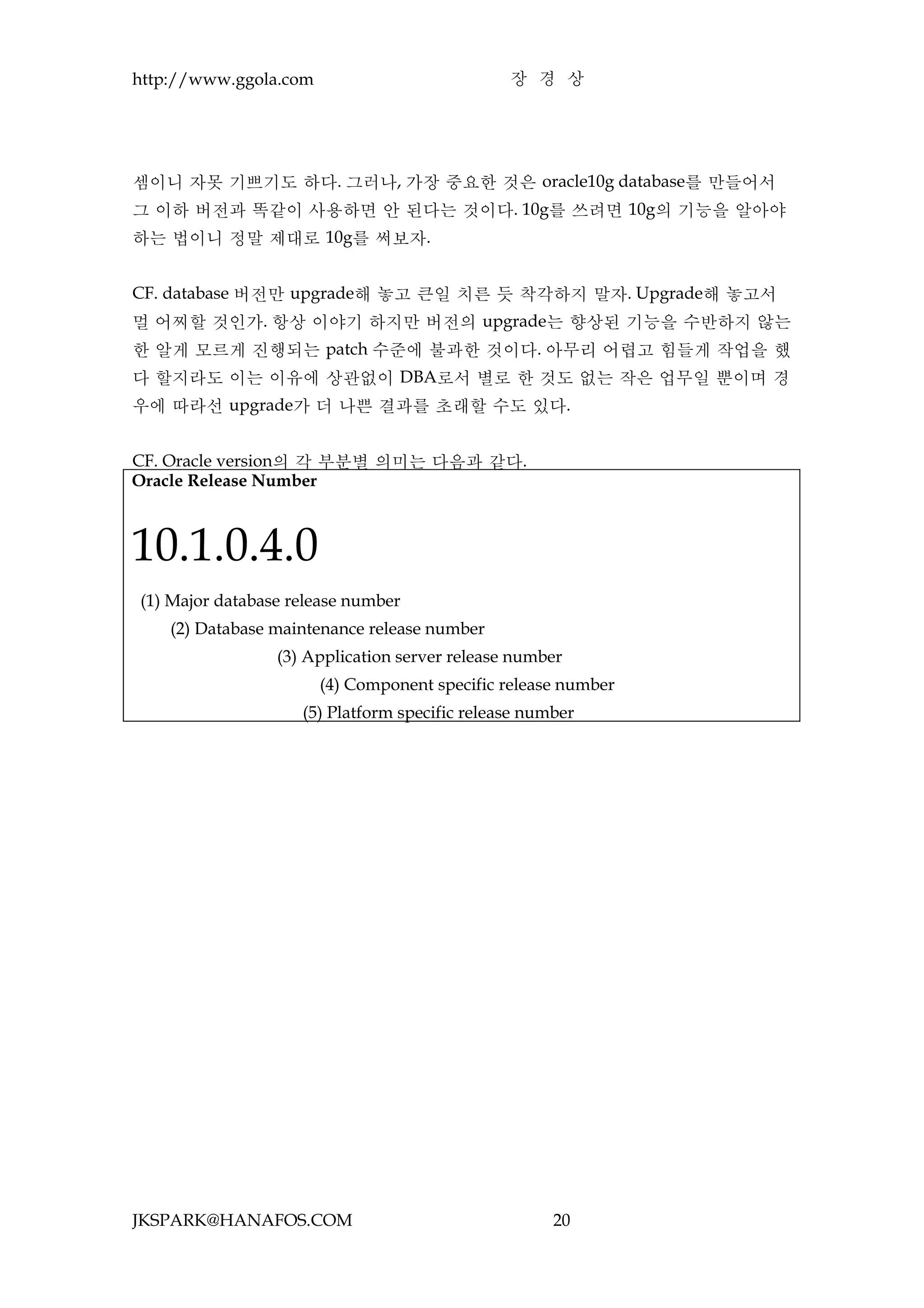http://www.ggola.com                           장 경 상




셈이니 자못 기쁘기도 하다. 그러나, 가장 중요한 것은 oracle10g database를 만들어서
그 이하 버전과 똑같이 사용하면 안 된다는 것이다. 10g를 쓰려면 10g의 기능을 알아야
하는 법이니 정말 제대로 10g를 써보자.


CF. database 버전만 upgrade해 놓고 큰일 치른 듯 착각하지 말자. Upgrade해 놓고서
멀 어찌할 것인가. 항상 이야기 하지만 버전의 upgrade는 향상된 기능을 수반하지 않는
한 알게 모르게 진행되는 patch 수준에 불과한 것이다. 아무리 어렵고 힘들게 작업을 했
다 할지라도 이는 이유에 상관없이 DBA로서 별로 한 것도 없는 작은 업무일 뿐이며 경
우에 따라선 upgrade가 더 나쁜 결과를 초래할 수도 있다.


CF. Oracle version의 각 부분별 의미는 다음과 같다.
Oracle Release Number



10.1.0.4.0
(1) Major database release number
    (2) Database maintenance release number
                 (3) Application server release number
                       (4) Component specific release number
                    (5) Platform specific release number




JKSPARK@HANAFOS.COM                                  20
 