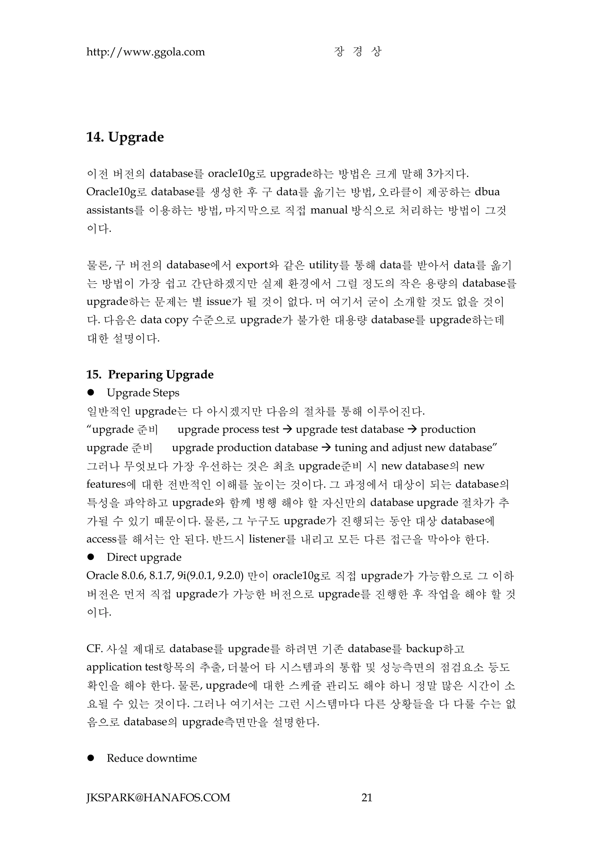 http://www.ggola.com                          장 경 상




14. Upgrade

이전 버전의 database를 oracle10g로 upgrade하는 방법은 크게 말해 3가지다.
Oracle10g로 database를 생성한 후 구 data를 옮기는 방법, 오라클이 제공하는 dbua
assistants를 이용하는 방법, 마지막으로 직접 manual 방식으로 처리하는 방법이 그것
이다.


물론, 구 버전의 database에서 export와 같은 utility를 통해 data를 받아서 data를 옮기
는 방법이 가장 쉽고 간단하겠지만 실제 환경에서 그럴 정도의 작은 용량의 database를
upgrade하는 문제는 별 issue가 될 것이 없다. 머 여기서 굳이 소개할 것도 없을 것이
다. 다음은 data copy 수준으로 upgrade가 불가한 대용량 database를 upgrade하는데
대한 설명이다.


15. Preparing Upgrade
   Upgrade Steps
일반적인 upgrade는 다 아시겠지만 다음의 절차를 통해 이루어진다.
“upgrade 준비      upgrade process test  upgrade test database  production
upgrade 준비      upgrade production database  tuning and adjust new database”
그러나 무엇보다 가장 우선하는 것은 최초 upgrade준비 시 new database의 new
features에 대한 전반적인 이해를 높이는 것이다. 그 과정에서 대상이 되는 database의
특성을 파악하고 upgrade와 함께 병행 해야 할 자신만의 database upgrade 절차가 추
가될 수 있기 때문이다. 물론, 그 누구도 upgrade가 진행되는 동안 대상 database에
access를 해서는 안 된다. 반드시 listener를 내리고 모든 다른 접근을 막아야 한다.
   Direct upgrade
Oracle 8.0.6, 8.1.7, 9i(9.0.1, 9.2.0) 만이 oracle10g로 직접 upgrade가 가능함으로 그 이하
버전은 먼저 직접 upgrade가 가능한 버전으로 upgrade를 진행한 후 작업을 해야 할 것
이다.


CF. 사실 제대로 database를 upgrade를 하려면 기존 database를 backup하고
application test항목의 추출, 더불어 타 시스템과의 통합 및 성능측면의 점검요소 등도
확인을 해야 한다. 물론, upgrade에 대한 스케쥴 관리도 해야 하니 정말 많은 시간이 소
요될 수 있는 것이다. 그러나 여기서는 그런 시스템마다 다른 상황들을 다 다룰 수는 없
음으로 database의 upgrade측면만을 설명한다.


   Reduce downtime


JKSPARK@HANAFOS.COM                                 21
 