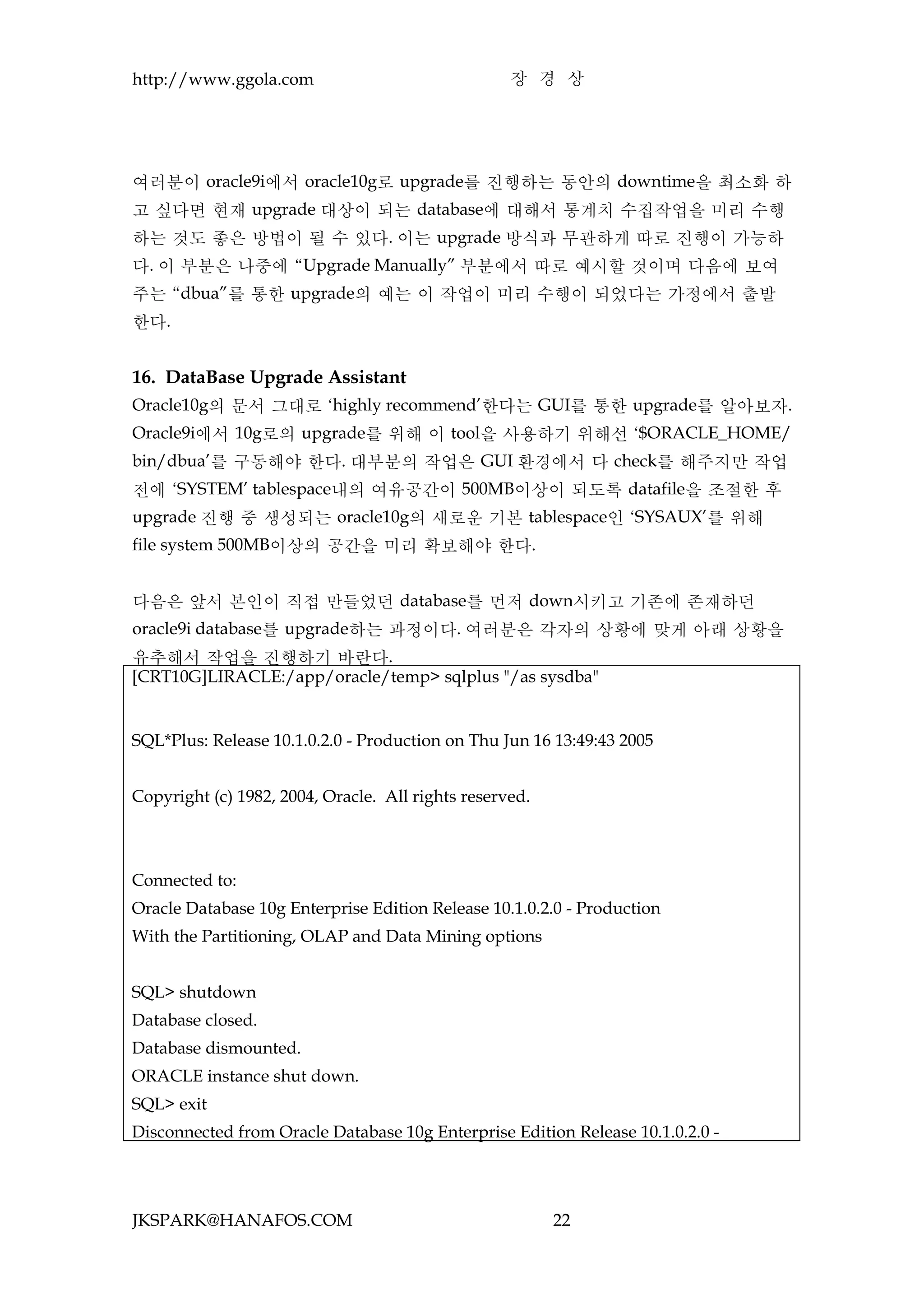 http://www.ggola.com                               장 경 상




여러분이 oracle9i에서 oracle10g로 upgrade를 진행하는 동안의 downtime을 최소화 하
고 싶다면 현재 upgrade 대상이 되는 database에 대해서 통계치 수집작업을 미리 수행
하는 것도 좋은 방법이 될 수 있다. 이는 upgrade 방식과 무관하게 따로 진행이 가능하
다. 이 부분은 나중에 “Upgrade Manually” 부분에서 따로 예시할 것이며 다음에 보여
주는 “dbua”를 통한 upgrade의 예는 이 작업이 미리 수행이 되었다는 가정에서 출발
한다.


16. DataBase Upgrade Assistant
Oracle10g의 문서 그대로 ‘highly recommend’한다는 GUI를 통한 upgrade를 알아보자.
Oracle9i에서 10g로의 upgrade를 위해 이 tool을 사용하기 위해선 ‘$ORACLE_HOME/
bin/dbua’를 구동해야 한다. 대부분의 작업은 GUI 환경에서 다 check를 해주지만 작업
전에 ‘SYSTEM’ tablespace내의 여유공간이 500MB이상이 되도록 datafile을 조절한 후
upgrade 진행 중 생성되는 oracle10g의 새로운 기본 tablespace인 ‘SYSAUX’를 위해
file system 500MB이상의 공간을 미리 확보해야 한다.


다음은 앞서 본인이 직접 만들었던 database를 먼저 down시키고 기존에 존재하던
oracle9i database를 upgrade하는 과정이다. 여러분은 각자의 상황에 맞게 아래 상황을
유추해서 작업을 진행하기 바란다.
[CRT10G]LIRACLE:/app/oracle/temp> sqlplus "/as sysdba"


SQL*Plus: Release 10.1.0.2.0 - Production on Thu Jun 16 13:49:43 2005


Copyright (c) 1982, 2004, Oracle. All rights reserved.



Connected to:
Oracle Database 10g Enterprise Edition Release 10.1.0.2.0 - Production
With the Partitioning, OLAP and Data Mining options


SQL> shutdown
Database closed.
Database dismounted.
ORACLE instance shut down.
SQL> exit
Disconnected from Oracle Database 10g Enterprise Edition Release 10.1.0.2.0 -




JKSPARK@HANAFOS.COM                                      22
 