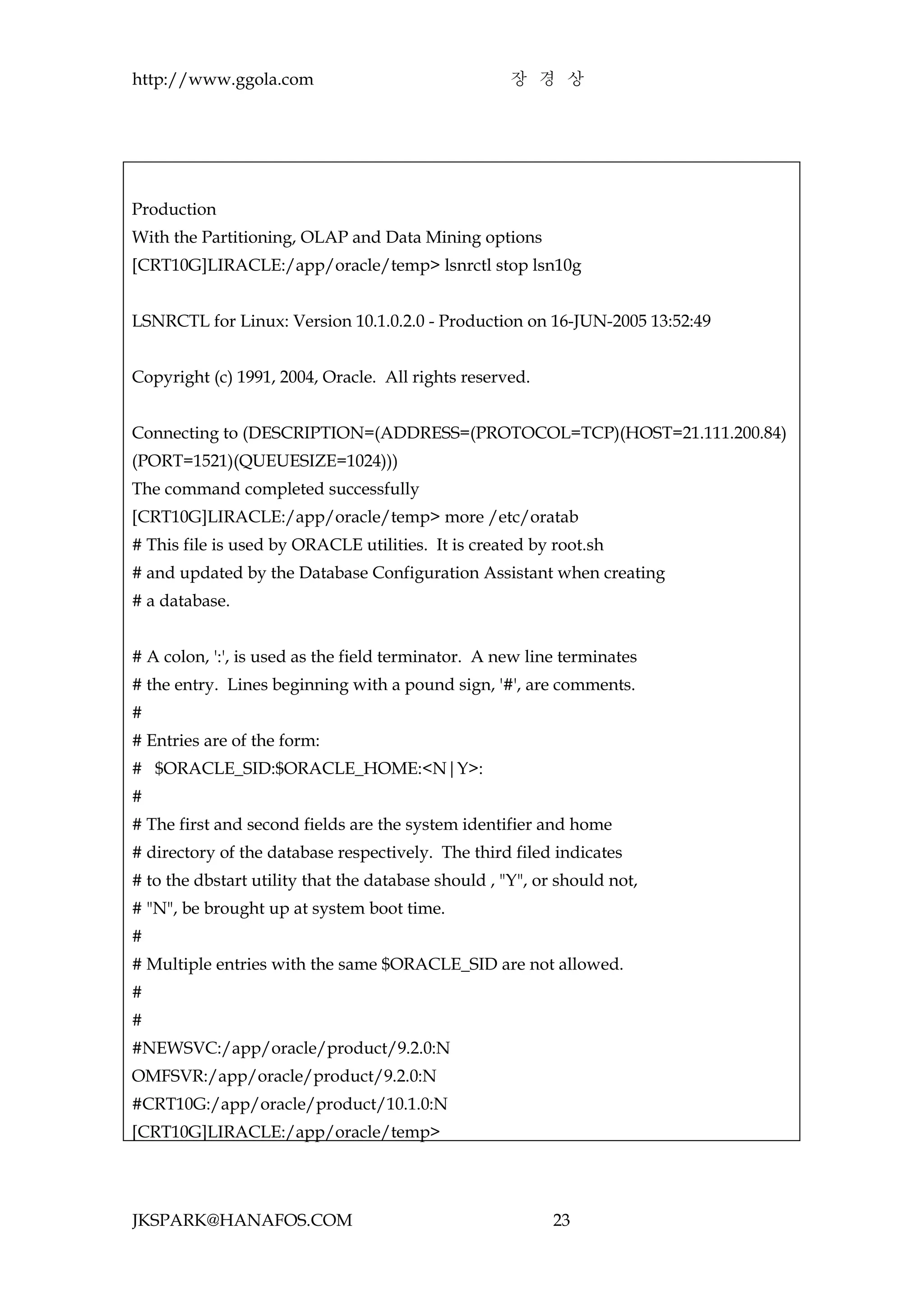 http://www.ggola.com                                 장 경 상




Production
With the Partitioning, OLAP and Data Mining options
[CRT10G]LIRACLE:/app/oracle/temp> lsnrctl stop lsn10g


LSNRCTL for Linux: Version 10.1.0.2.0 - Production on 16-JUN-2005 13:52:49


Copyright (c) 1991, 2004, Oracle. All rights reserved.


Connecting to (DESCRIPTION=(ADDRESS=(PROTOCOL=TCP)(HOST=21.111.200.84)
(PORT=1521)(QUEUESIZE=1024)))
The command completed successfully
[CRT10G]LIRACLE:/app/oracle/temp> more /etc/oratab
# This file is used by ORACLE utilities. It is created by root.sh
# and updated by the Database Configuration Assistant when creating
# a database.


# A colon, ':', is used as the field terminator. A new line terminates
# the entry. Lines beginning with a pound sign, '#', are comments.
#
# Entries are of the form:
# $ORACLE_SID:$ORACLE_HOME:<N|Y>:
#
# The first and second fields are the system identifier and home
# directory of the database respectively. The third filed indicates
# to the dbstart utility that the database should , "Y", or should not,
# "N", be brought up at system boot time.
#
# Multiple entries with the same $ORACLE_SID are not allowed.
#
#
#NEWSVC:/app/oracle/product/9.2.0:N
OMFSVR:/app/oracle/product/9.2.0:N
#CRT10G:/app/oracle/product/10.1.0:N
[CRT10G]LIRACLE:/app/oracle/temp>




JKSPARK@HANAFOS.COM                                        23
 