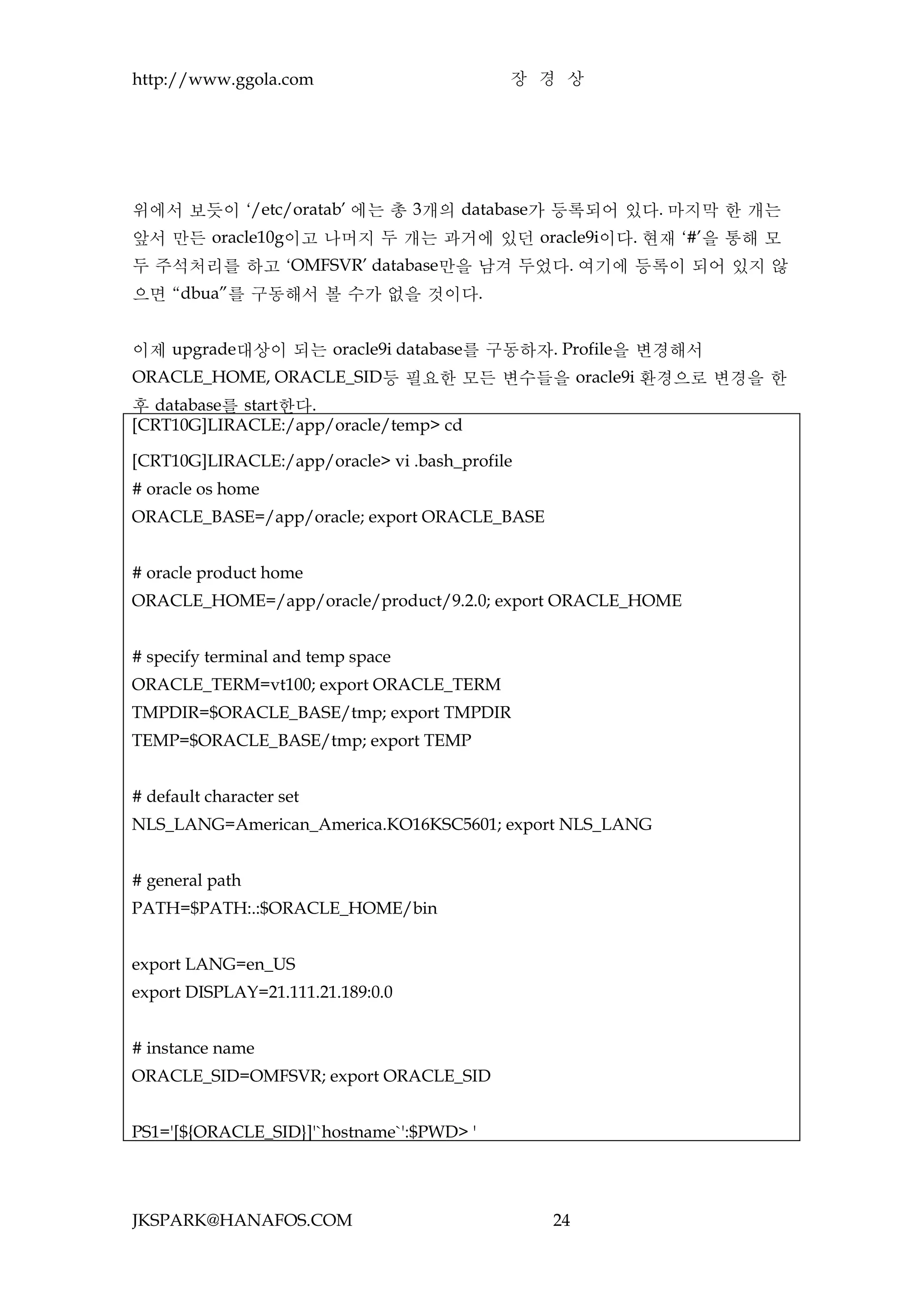 http://www.ggola.com                        장 경 상




위에서 보듯이 ‘/etc/oratab’ 에는 총 3개의 database가 등록되어 있다. 마지막 한 개는
앞서 만든 oracle10g이고 나머지 두 개는 과거에 있던 oracle9i이다. 현재 ‘#’을 통해 모
두 주석처리를 하고 ‘OMFSVR’ database만을 남겨 두었다. 여기에 등록이 되어 있지 않
으면 “dbua”를 구동해서 볼 수가 없을 것이다.


이제 upgrade대상이 되는 oracle9i database를 구동하자. Profile을 변경해서
ORACLE_HOME, ORACLE_SID등 필요한 모든 변수들을 oracle9i 환경으로 변경을 한
후 database를 start한다.
[CRT10G]LIRACLE:/app/oracle/temp> cd

[CRT10G]LIRACLE:/app/oracle> vi .bash_profile
# oracle os home
ORACLE_BASE=/app/oracle; export ORACLE_BASE


# oracle product home
ORACLE_HOME=/app/oracle/product/9.2.0; export ORACLE_HOME


# specify terminal and temp space
ORACLE_TERM=vt100; export ORACLE_TERM
TMPDIR=$ORACLE_BASE/tmp; export TMPDIR
TEMP=$ORACLE_BASE/tmp; export TEMP


# default character set
NLS_LANG=American_America.KO16KSC5601; export NLS_LANG


# general path
PATH=$PATH:.:$ORACLE_HOME/bin


export LANG=en_US
export DISPLAY=21.111.21.189:0.0


# instance name
ORACLE_SID=OMFSVR; export ORACLE_SID


PS1='[${ORACLE_SID}]'`hostname`':$PWD> '




JKSPARK@HANAFOS.COM                             24
 