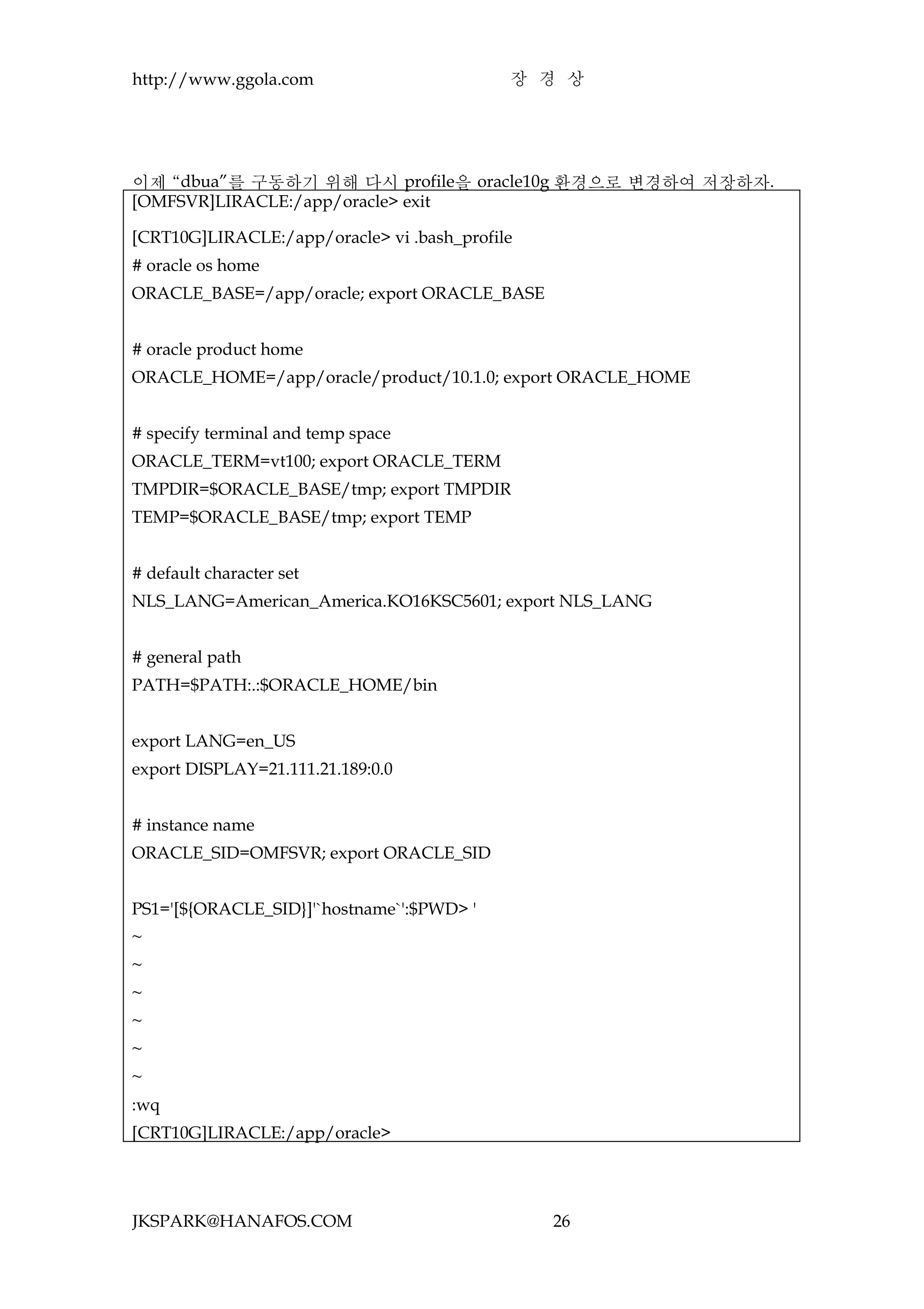 http://www.ggola.com                        장 경 상




이제 “dbua”를 구동하기 위해 다시 profile을 oracle10g 환경으로 변경하여 저장하자.
[OMFSVR]LIRACLE:/app/oracle> exit

[CRT10G]LIRACLE:/app/oracle> vi .bash_profile
# oracle os home
ORACLE_BASE=/app/oracle; export ORACLE_BASE


# oracle product home
ORACLE_HOME=/app/oracle/product/10.1.0; export ORACLE_HOME


# specify terminal and temp space
ORACLE_TERM=vt100; export ORACLE_TERM
TMPDIR=$ORACLE_BASE/tmp; export TMPDIR
TEMP=$ORACLE_BASE/tmp; export TEMP


# default character set
NLS_LANG=American_America.KO16KSC5601; export NLS_LANG


# general path
PATH=$PATH:.:$ORACLE_HOME/bin


export LANG=en_US
export DISPLAY=21.111.21.189:0.0


# instance name
ORACLE_SID=OMFSVR; export ORACLE_SID


PS1='[${ORACLE_SID}]'`hostname`':$PWD> '
~
~
~
~
~
~
:wq
[CRT10G]LIRACLE:/app/oracle>




JKSPARK@HANAFOS.COM                             26
 