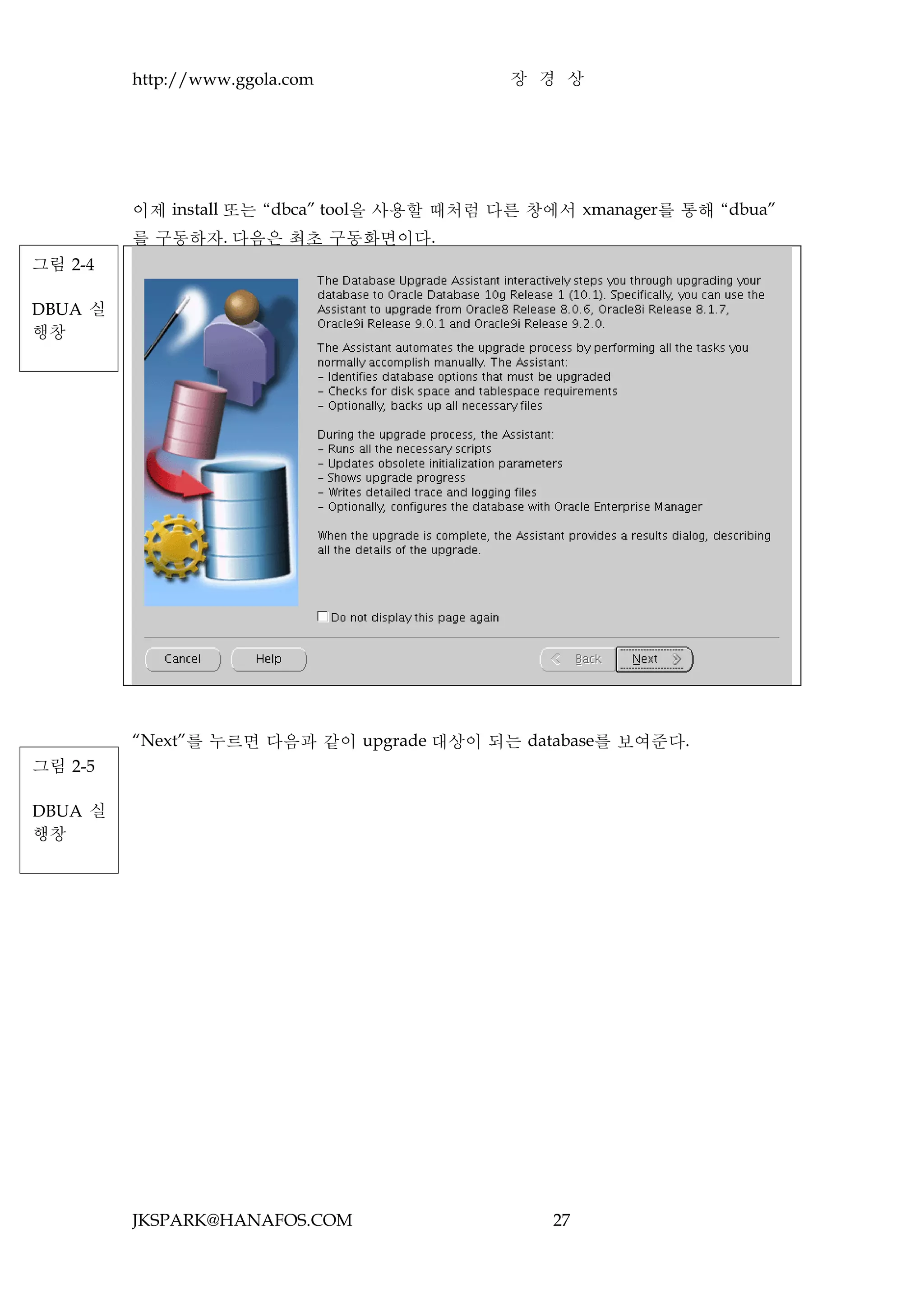 http://www.ggola.com               장 경 상




         이제 install 또는 “dbca” tool을 사용할 때처럼 다른 창에서 xmanager를 통해 “dbua”
         를 구동하자. 다음은 최초 구동화면이다.
그림 2-4

DBUA 실
행창




         “Next”를 누르면 다음과 같이 upgrade 대상이 되는 database를 보여준다.
그림 2-5

DBUA 실
행창




         JKSPARK@HANAFOS.COM                    27
 