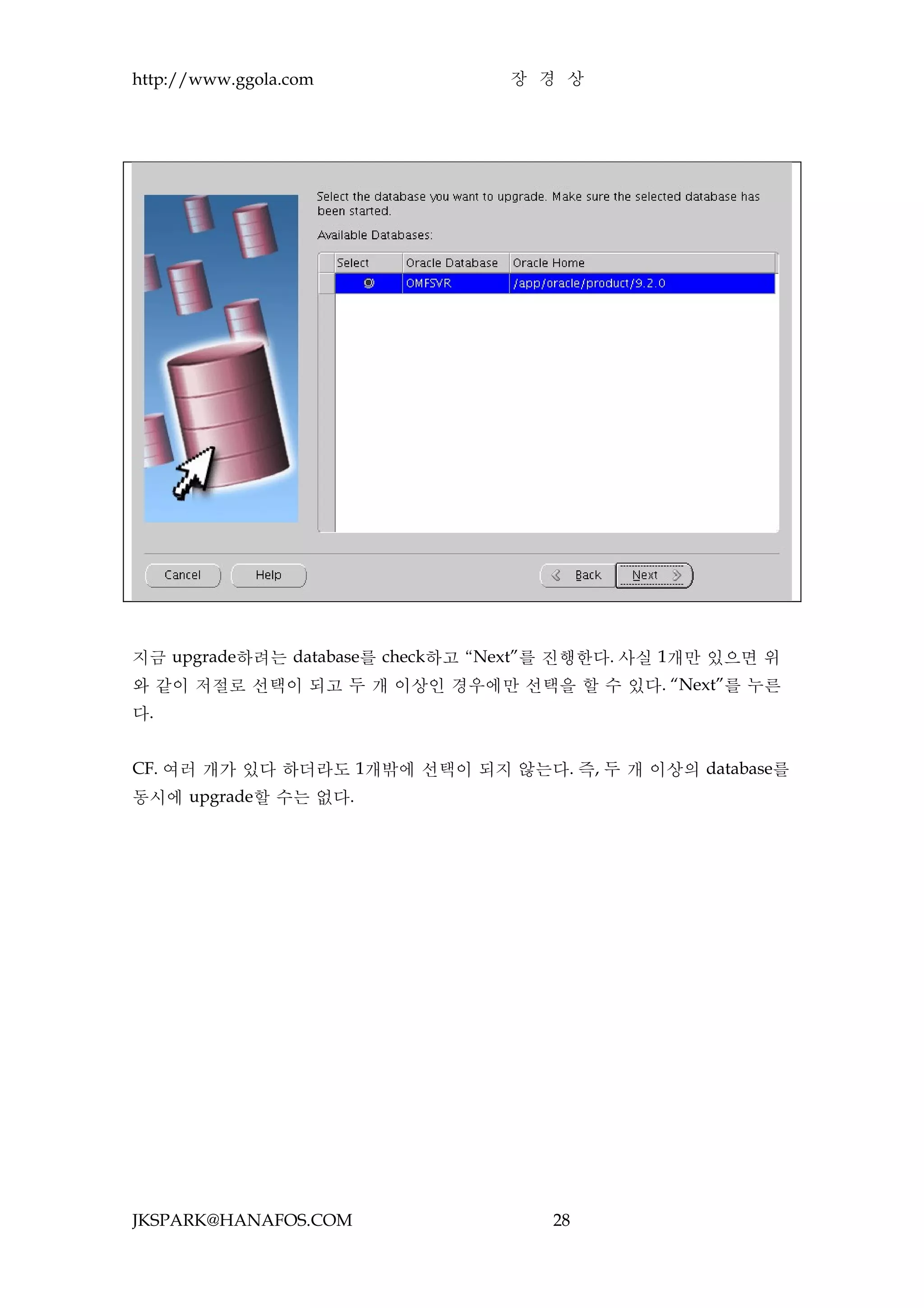 http://www.ggola.com             장 경 상




지금 upgrade하려는 database를 check하고 “Next”를 진행한다. 사실 1개만 있으면 위
와 같이 저절로 선택이 되고 두 개 이상인 경우에만 선택을 할 수 있다. “Next”를 누른
다.


CF. 여러 개가 있다 하더라도 1개밖에 선택이 되지 않는다. 즉, 두 개 이상의 database를
동시에 upgrade할 수는 없다.




JKSPARK@HANAFOS.COM                  28
 