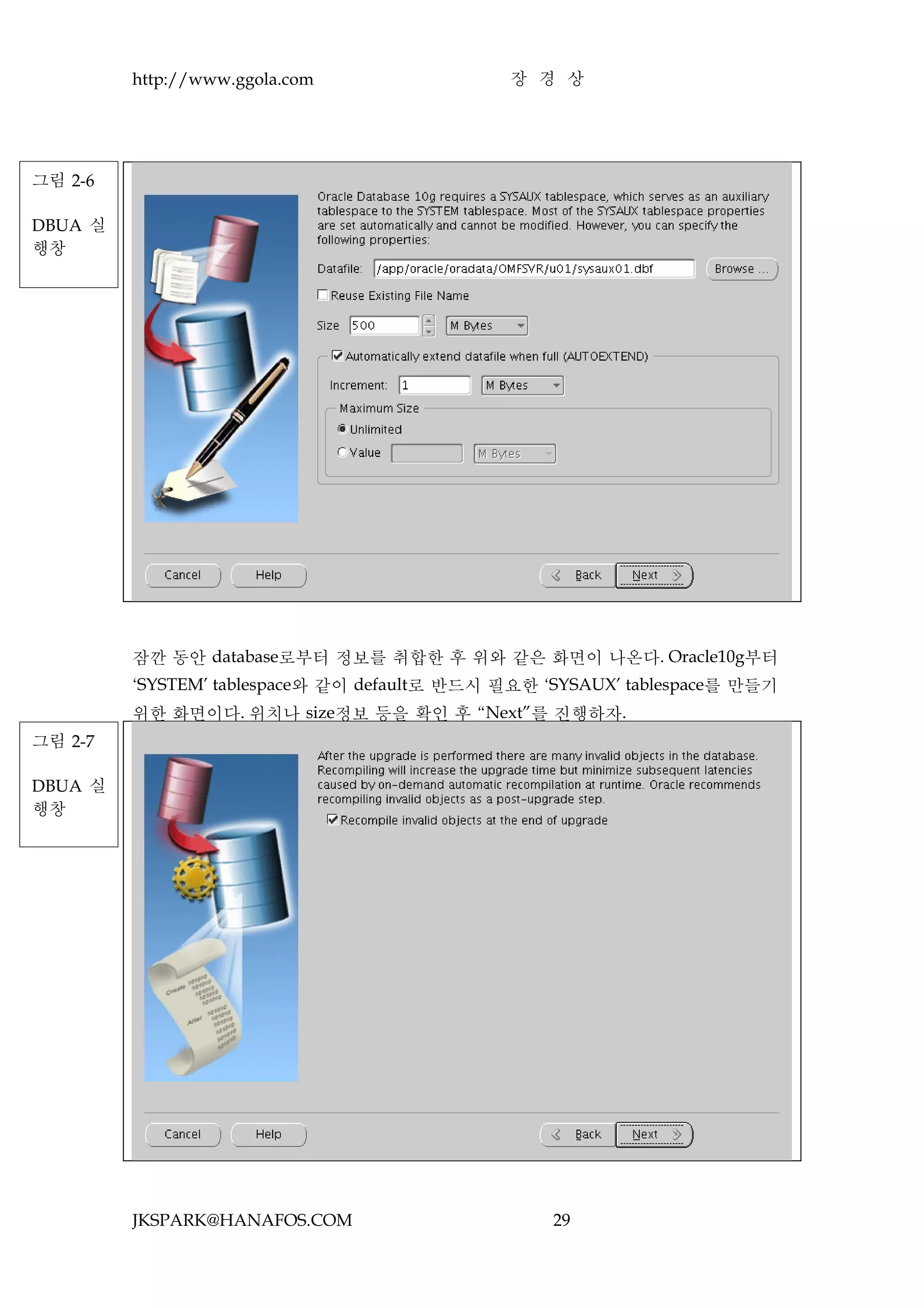 http://www.ggola.com                  장 경 상




그림 2-6

DBUA 실
행창




         잠깐 동안 database로부터 정보를 취합한 후 위와 같은 화면이 나온다. Oracle10g부터
         ‘SYSTEM’ tablespace와 같이 default로 반드시 필요한 ‘SYSAUX’ tablespace를 만들기
         위한 화면이다. 위치나 size정보 등을 확인 후 “Next”를 진행하자.
그림 2-7

DBUA 실
행창




         JKSPARK@HANAFOS.COM                       29
 