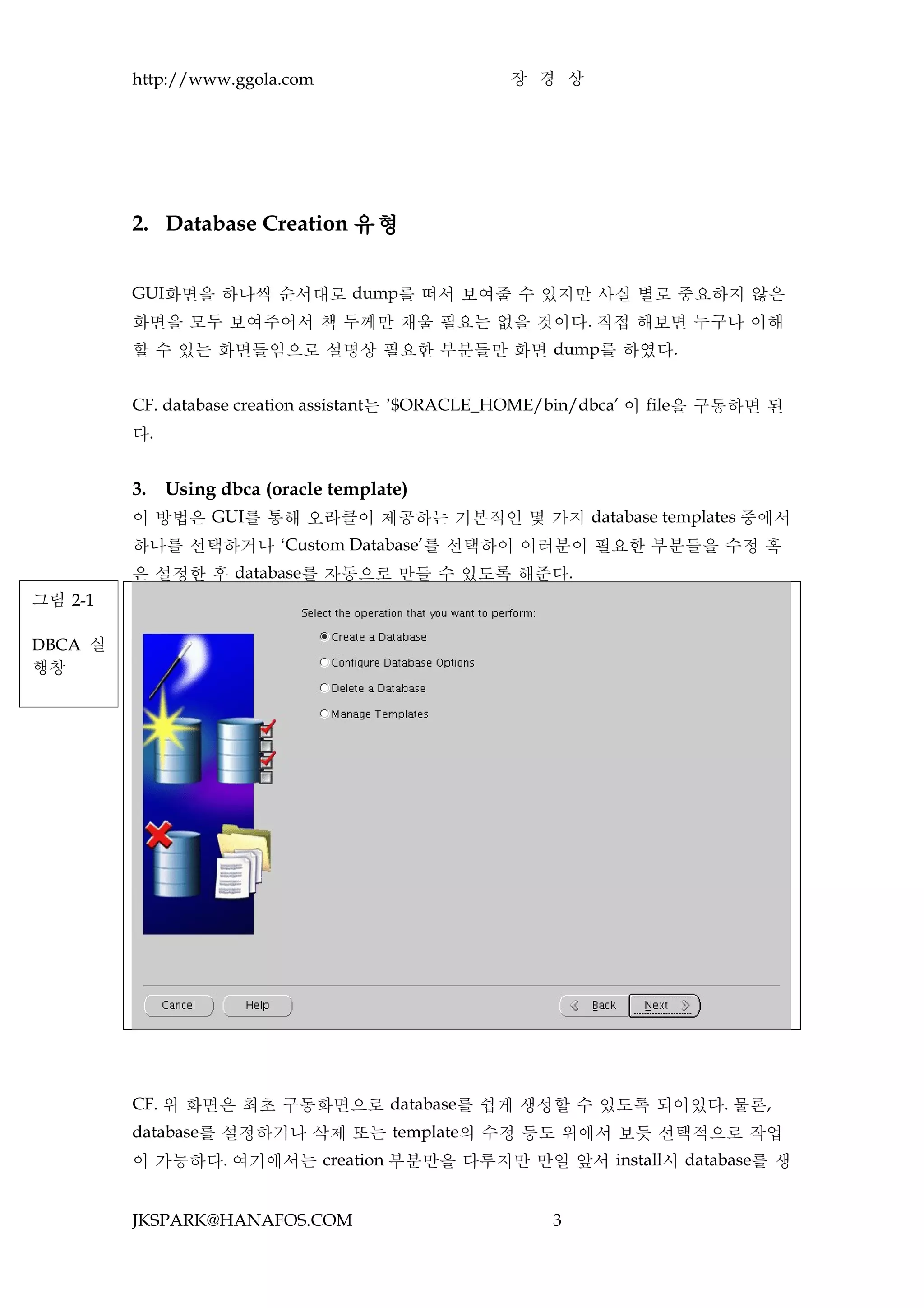 http://www.ggola.com                     장 경 상




         2. Database Creation 유형


         GUI화면을 하나씩 순서대로 dump를 떠서 보여줄 수 있지만 사실 별로 중요하지 않은
         화면을 모두 보여주어서 책 두께만 채울 필요는 없을 것이다. 직접 해보면 누구나 이해
         할 수 있는 화면들임으로 설명상 필요한 부분들만 화면 dump를 하였다.


         CF. database creation assistant는 ’$ORACLE_HOME/bin/dbca’ 이 file을 구동하면 된
         다.


         3.   Using dbca (oracle template)
         이 방법은 GUI를 통해 오라클이 제공하는 기본적인 몇 가지 database templates 중에서
         하나를 선택하거나 ‘Custom Database’를 선택하여 여러분이 필요한 부분들을 수정 혹
         은 설정한 후 database를 자동으로 만들 수 있도록 해준다.
그림 2-1

DBCA 실
행창




         CF. 위 화면은 최초 구동화면으로 database를 쉽게 생성할 수 있도록 되어있다. 물론,
         database를 설정하거나 삭제 또는 template의 수정 등도 위에서 보듯 선택적으로 작업
         이 가능하다. 여기에서는 creation 부분만을 다루지만 만일 앞서 install시 database를 생


         JKSPARK@HANAFOS.COM                          3
 