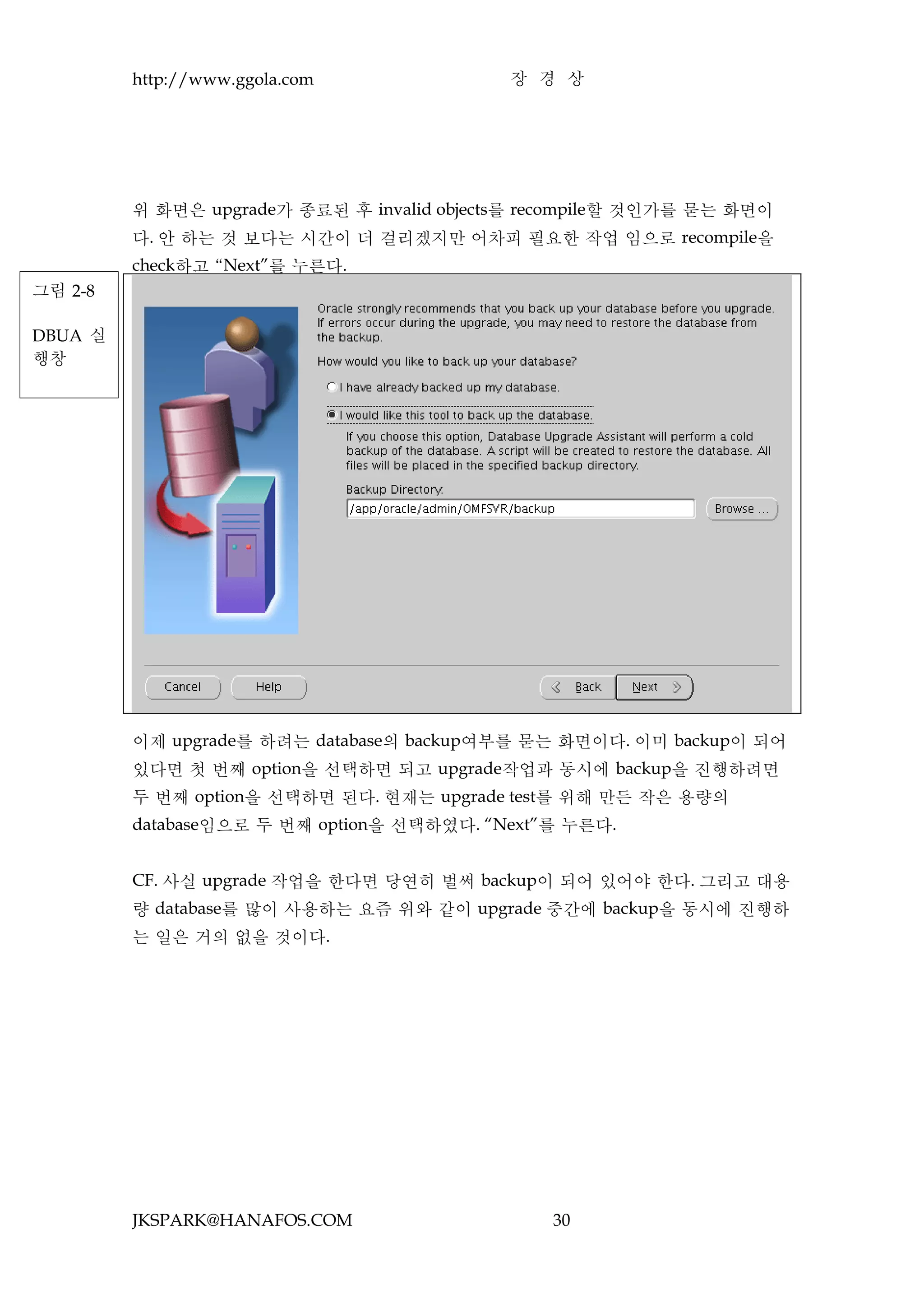 http://www.ggola.com               장 경 상




         위 화면은 upgrade가 종료된 후 invalid objects를 recompile할 것인가를 묻는 화면이
         다. 안 하는 것 보다는 시간이 더 걸리겠지만 어차피 필요한 작업 임으로 recompile을
         check하고 “Next”를 누른다.
그림 2-8

DBUA 실
행창




         이제 upgrade를 하려는 database의 backup여부를 묻는 화면이다. 이미 backup이 되어
         있다면 첫 번째 option을 선택하면 되고 upgrade작업과 동시에 backup을 진행하려면
         두 번째 option을 선택하면 된다. 현재는 upgrade test를 위해 만든 작은 용량의
         database임으로 두 번째 option을 선택하였다. “Next”를 누른다.


         CF. 사실 upgrade 작업을 한다면 당연히 벌써 backup이 되어 있어야 한다. 그리고 대용
         량 database를 많이 사용하는 요즘 위와 같이 upgrade 중간에 backup을 동시에 진행하
         는 일은 거의 없을 것이다.




         JKSPARK@HANAFOS.COM                    30
 