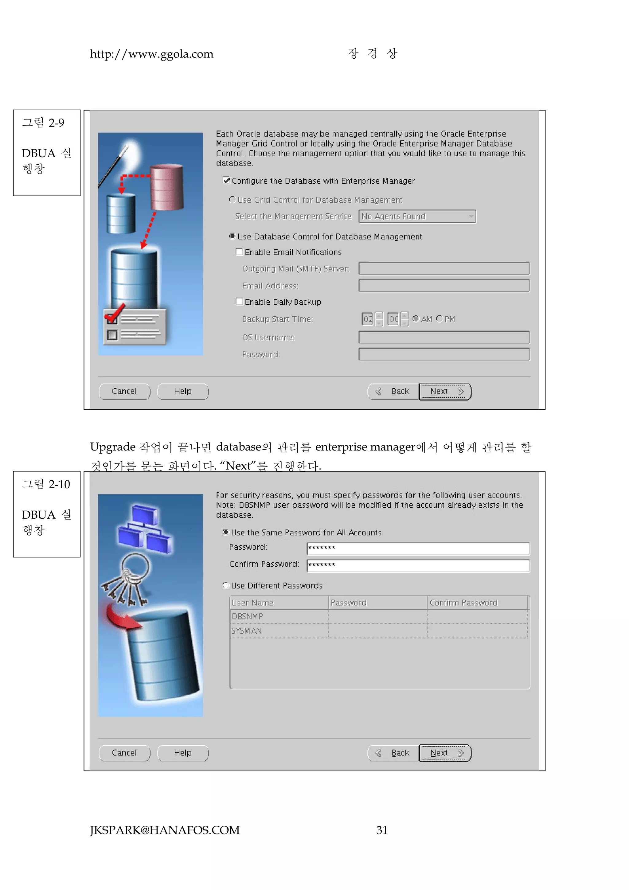 http://www.ggola.com              장 경 상




그림 2-9

DBUA 실
행창




          Upgrade 작업이 끝나면 database의 관리를 enterprise manager에서 어떻게 관리를 할
          것인가를 묻는 화면이다. “Next”를 진행한다.
그림 2-10

DBUA 실
행창




          JKSPARK@HANAFOS.COM                   31
 
