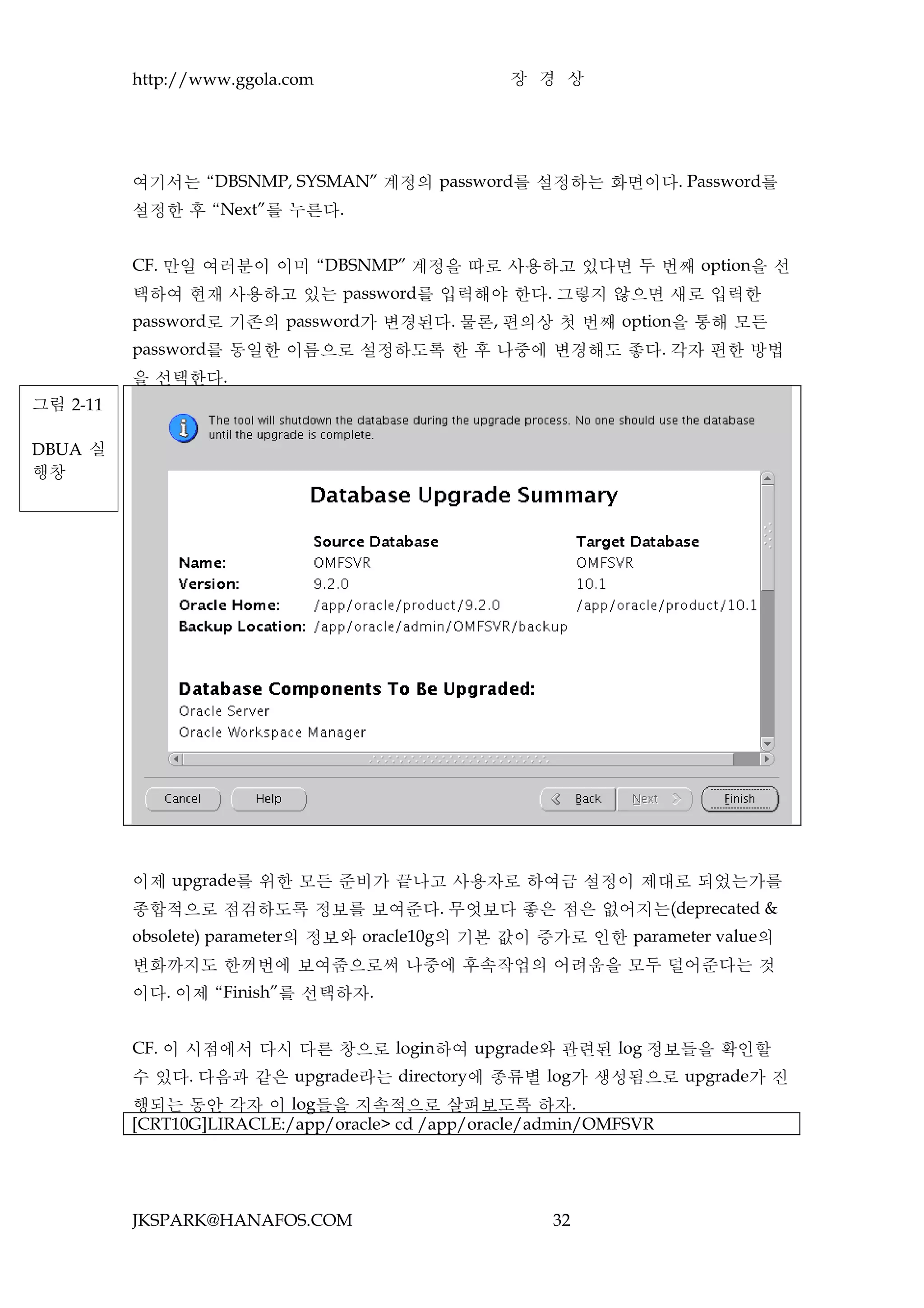 http://www.ggola.com                    장 경 상




          여기서는 “DBSNMP, SYSMAN” 계정의 password를 설정하는 화면이다. Password를
          설정한 후 “Next”를 누른다.


          CF. 만일 여러분이 이미 “DBSNMP” 계정을 따로 사용하고 있다면 두 번째 option을 선
          택하여 현재 사용하고 있는 password를 입력해야 한다. 그렇지 않으면 새로 입력한
          password로 기존의 password가 변경된다. 물론, 편의상 첫 번째 option을 통해 모든
          password를 동일한 이름으로 설정하도록 한 후 나중에 변경해도 좋다. 각자 편한 방법
          을 선택한다.
그림 2-11

DBUA 실
행창




          이제 upgrade를 위한 모든 준비가 끝나고 사용자로 하여금 설정이 제대로 되었는가를
          종합적으로 점검하도록 정보를 보여준다. 무엇보다 좋은 점은 없어지는(deprecated &
          obsolete) parameter의 정보와 oracle10g의 기본 값이 증가로 인한 parameter value의
          변화까지도 한꺼번에 보여줌으로써 나중에 후속작업의 어려움을 모두 덜어준다는 것
          이다. 이제 “Finish”를 선택하자.


          CF. 이 시점에서 다시 다른 창으로 login하여 upgrade와 관련된 log 정보들을 확인할
          수 있다. 다음과 같은 upgrade라는 directory에 종류별 log가 생성됨으로 upgrade가 진
          행되는 동안 각자 이 log들을 지속적으로 살펴보도록 하자.
          [CRT10G]LIRACLE:/app/oracle> cd /app/oracle/admin/OMFSVR




          JKSPARK@HANAFOS.COM                          32
 