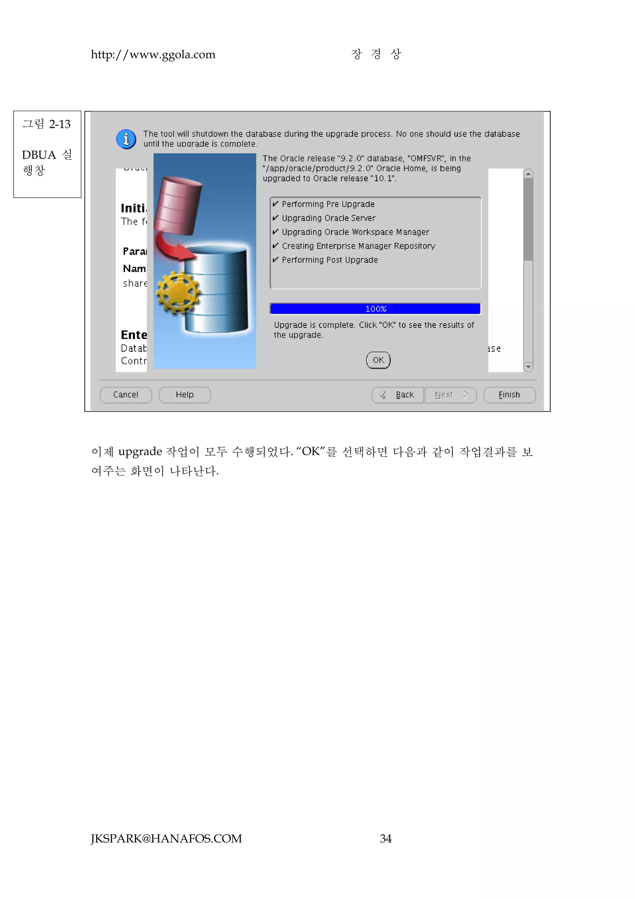 http://www.ggola.com         장 경 상




그림 2-13

DBUA 실
행창




          이제 upgrade 작업이 모두 수행되었다. “OK”를 선택하면 다음과 같이 작업결과를 보
          여주는 화면이 나타난다.




          JKSPARK@HANAFOS.COM             34
 