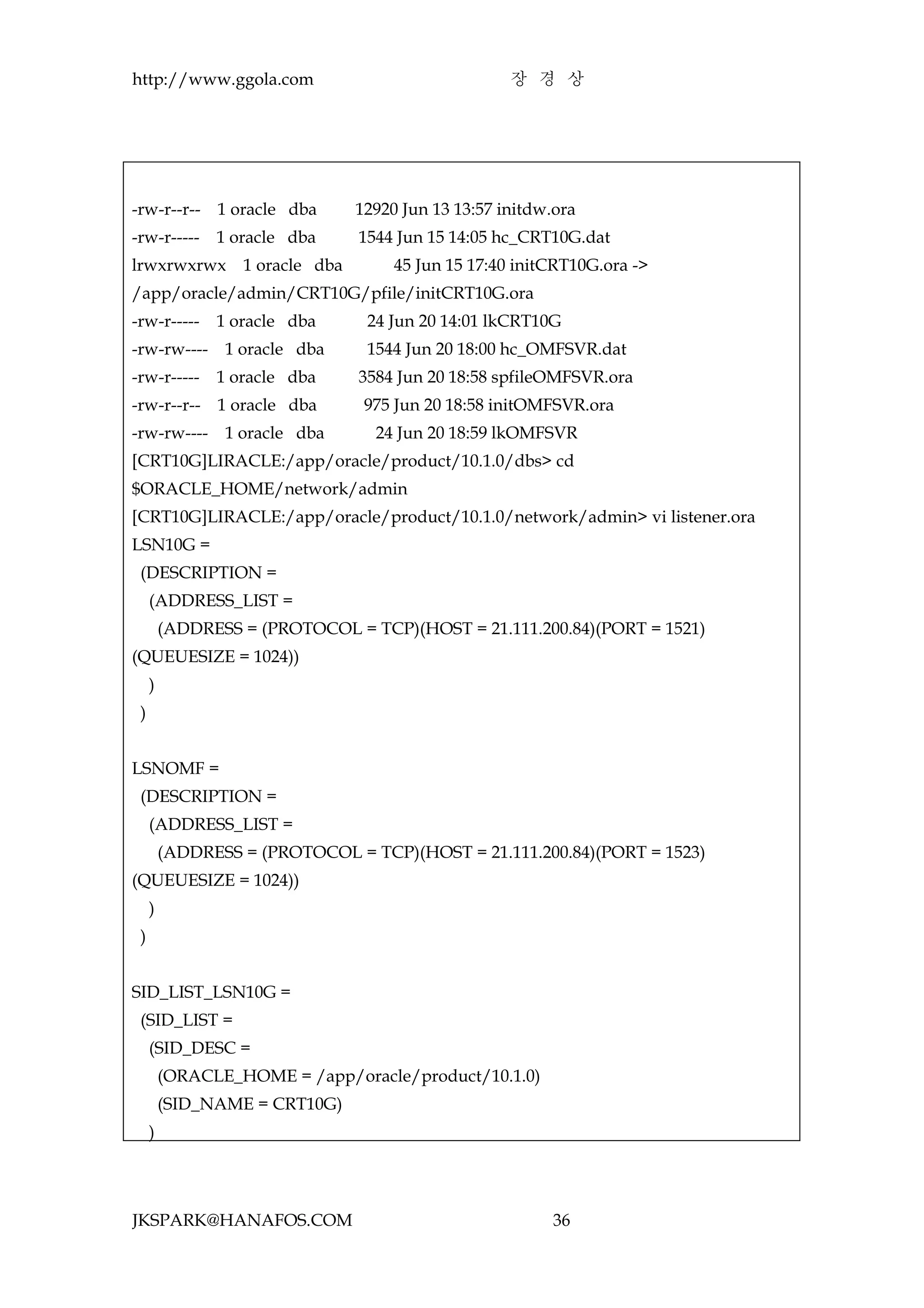http://www.ggola.com                                 장 경 상




-rw-r--r-- 1 oracle dba          12920 Jun 13 13:57 initdw.ora
-rw-r-----     1 oracle dba      1544 Jun 15 14:05 hc_CRT10G.dat
lrwxrwxrwx        1 oracle dba        45 Jun 15 17:40 initCRT10G.ora ->
/app/oracle/admin/CRT10G/pfile/initCRT10G.ora
-rw-r-----     1 oracle dba       24 Jun 20 14:01 lkCRT10G
-rw-rw----      1 oracle dba      1544 Jun 20 18:00 hc_OMFSVR.dat
-rw-r-----     1 oracle dba      3584 Jun 20 18:58 spfileOMFSVR.ora
-rw-r--r-- 1 oracle dba           975 Jun 20 18:58 initOMFSVR.ora
-rw-rw----      1 oracle dba       24 Jun 20 18:59 lkOMFSVR
[CRT10G]LIRACLE:/app/oracle/product/10.1.0/dbs> cd
$ORACLE_HOME/network/admin
[CRT10G]LIRACLE:/app/oracle/product/10.1.0/network/admin> vi listener.ora
LSN10G =
 (DESCRIPTION =
     (ADDRESS_LIST =
         (ADDRESS = (PROTOCOL = TCP)(HOST = 21.111.200.84)(PORT = 1521)
(QUEUESIZE = 1024))
     )
 )


LSNOMF =
 (DESCRIPTION =
     (ADDRESS_LIST =
         (ADDRESS = (PROTOCOL = TCP)(HOST = 21.111.200.84)(PORT = 1523)
(QUEUESIZE = 1024))
     )
 )


SID_LIST_LSN10G =
 (SID_LIST =
     (SID_DESC =
         (ORACLE_HOME = /app/oracle/product/10.1.0)
         (SID_NAME = CRT10G)
     )




JKSPARK@HANAFOS.COM                                        36
 