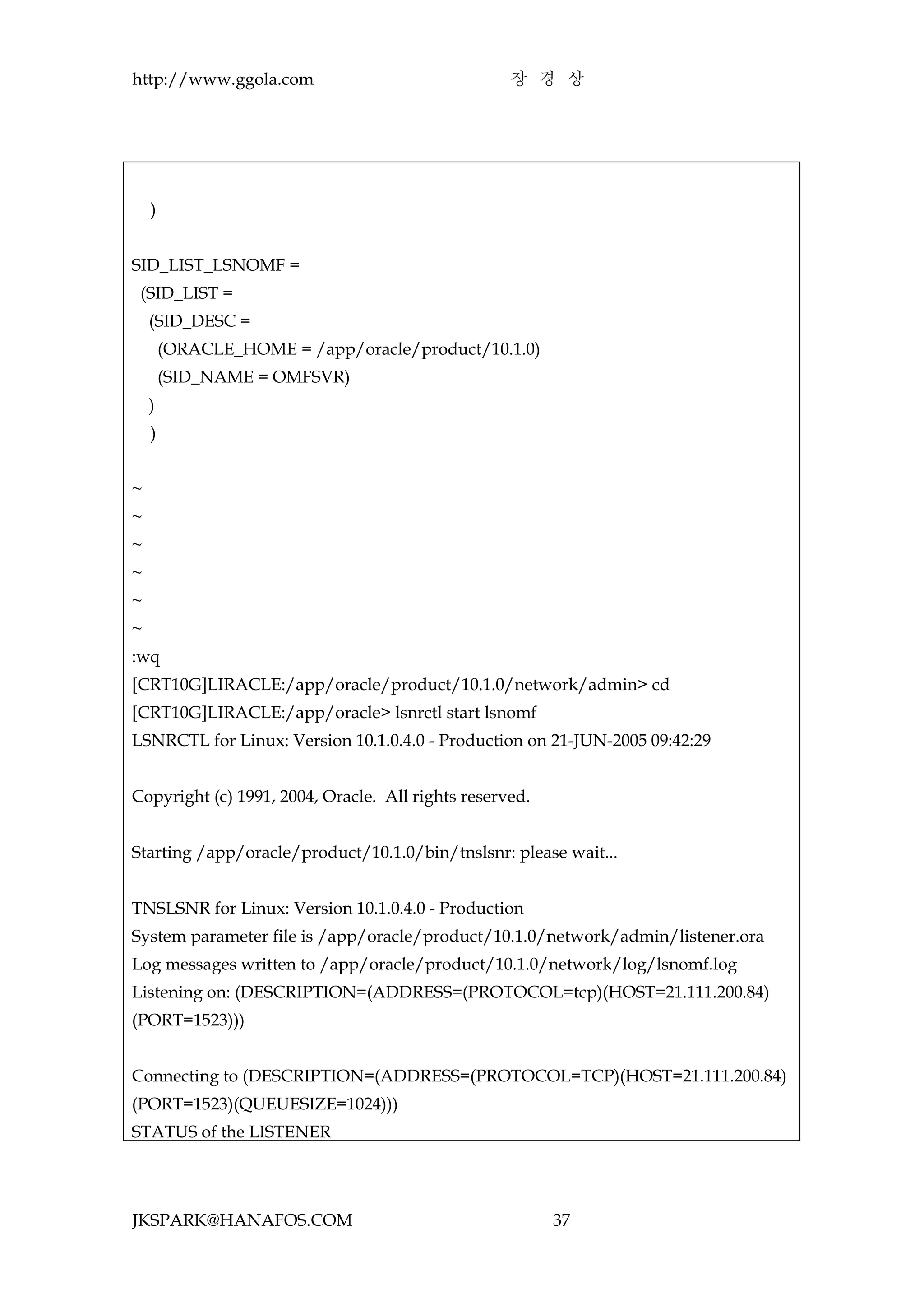 http://www.ggola.com                               장 경 상




    )


SID_LIST_LSNOMF =
 (SID_LIST =
    (SID_DESC =
        (ORACLE_HOME = /app/oracle/product/10.1.0)
        (SID_NAME = OMFSVR)
    )
    )


~
~
~
~
~
~
:wq
[CRT10G]LIRACLE:/app/oracle/product/10.1.0/network/admin> cd
[CRT10G]LIRACLE:/app/oracle> lsnrctl start lsnomf
LSNRCTL for Linux: Version 10.1.0.4.0 - Production on 21-JUN-2005 09:42:29


Copyright (c) 1991, 2004, Oracle. All rights reserved.


Starting /app/oracle/product/10.1.0/bin/tnslsnr: please wait...


TNSLSNR for Linux: Version 10.1.0.4.0 - Production
System parameter file is /app/oracle/product/10.1.0/network/admin/listener.ora
Log messages written to /app/oracle/product/10.1.0/network/log/lsnomf.log
Listening on: (DESCRIPTION=(ADDRESS=(PROTOCOL=tcp)(HOST=21.111.200.84)
(PORT=1523)))


Connecting to (DESCRIPTION=(ADDRESS=(PROTOCOL=TCP)(HOST=21.111.200.84)
(PORT=1523)(QUEUESIZE=1024)))
STATUS of the LISTENER




JKSPARK@HANAFOS.COM                                      37
 