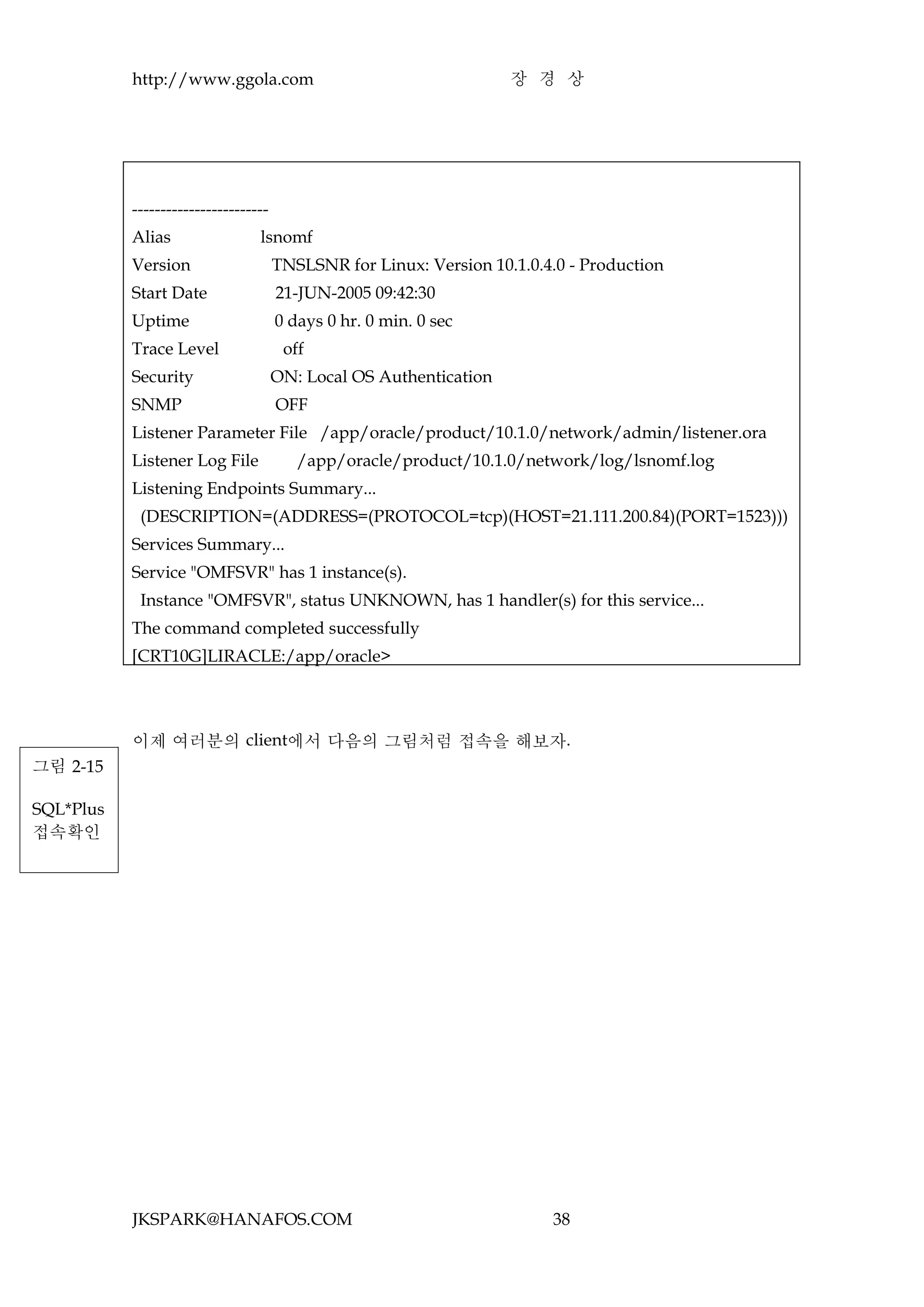 http://www.ggola.com                                     장 경 상




           ------------------------
           Alias                 lsnomf
           Version                    TNSLSNR for Linux: Version 10.1.0.4.0 - Production
           Start Date                 21-JUN-2005 09:42:30
           Uptime                     0 days 0 hr. 0 min. 0 sec
           Trace Level                 off
           Security                   ON: Local OS Authentication
           SNMP                       OFF
           Listener Parameter File /app/oracle/product/10.1.0/network/admin/listener.ora
           Listener Log File             /app/oracle/product/10.1.0/network/log/lsnomf.log
           Listening Endpoints Summary...
            (DESCRIPTION=(ADDRESS=(PROTOCOL=tcp)(HOST=21.111.200.84)(PORT=1523)))
           Services Summary...
           Service "OMFSVR" has 1 instance(s).
            Instance "OMFSVR", status UNKNOWN, has 1 handler(s) for this service...
           The command completed successfully
           [CRT10G]LIRACLE:/app/oracle>




           이제 여러분의 client에서 다음의 그림처럼 접속을 해보자.
그림 2-15

SQL*Plus
접속확인




           JKSPARK@HANAFOS.COM                                           38
 
