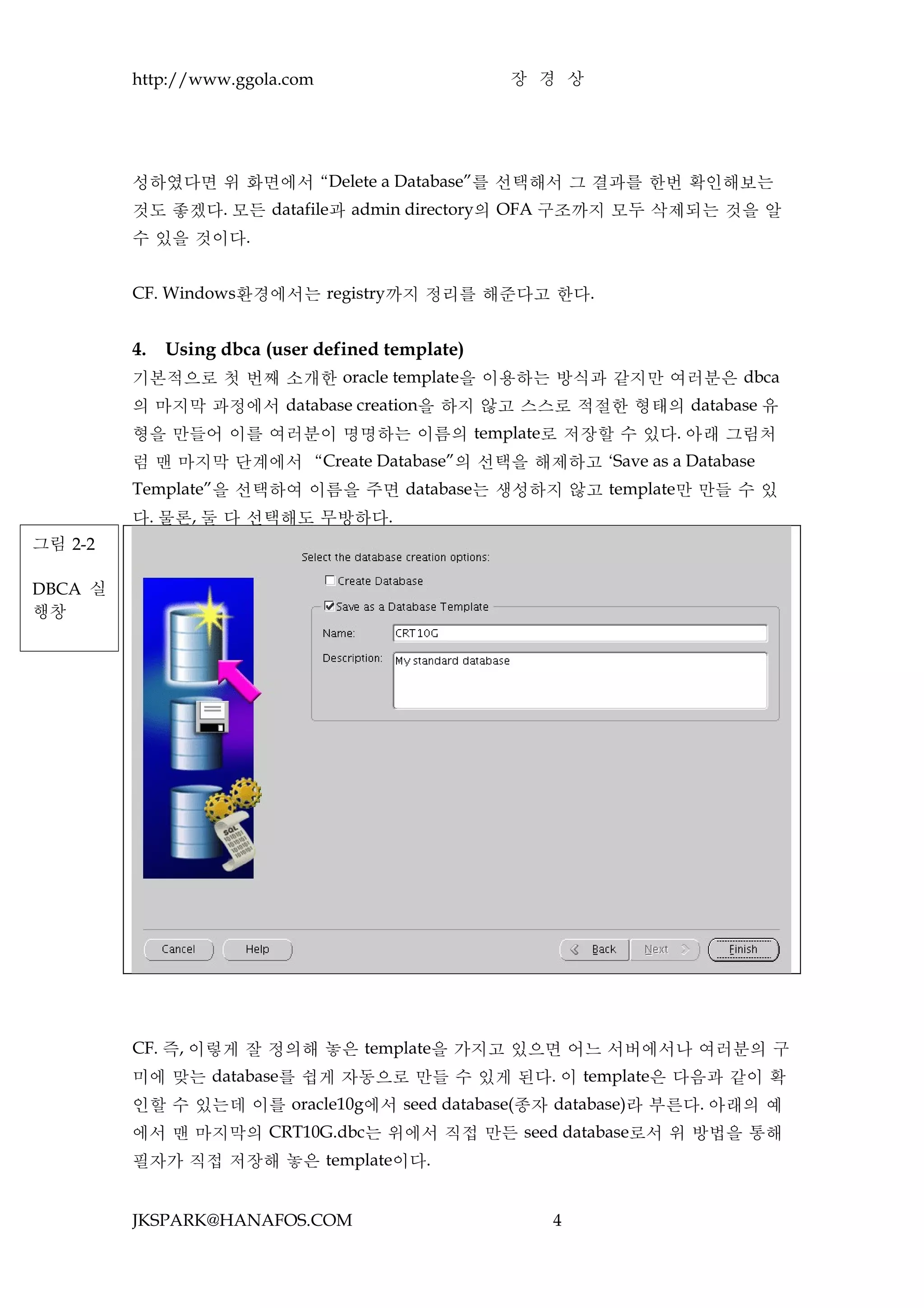 http://www.ggola.com                      장 경 상




         성하였다면 위 화면에서 “Delete a Database”를 선택해서 그 결과를 한번 확인해보는
         것도 좋겠다. 모든 datafile과 admin directory의 OFA 구조까지 모두 삭제되는 것을 알
         수 있을 것이다.


         CF. Windows환경에서는 registry까지 정리를 해준다고 한다.


         4.   Using dbca (user defined template)
         기본적으로 첫 번째 소개한 oracle template을 이용하는 방식과 같지만 여러분은 dbca
         의 마지막 과정에서 database creation을 하지 않고 스스로 적절한 형태의 database 유
         형을 만들어 이를 여러분이 명명하는 이름의 template로 저장할 수 있다. 아래 그림처
         럼 맨 마지막 단계에서 “Create Database”의 선택을 해제하고 ‘Save as a Database
         Template”을 선택하여 이름을 주면 database는 생성하지 않고 template만 만들 수 있
         다. 물론, 둘 다 선택해도 무방하다.
그림 2-2

DBCA 실
행창




         CF. 즉, 이렇게 잘 정의해 놓은 template을 가지고 있으면 어느 서버에서나 여러분의 구
         미에 맞는 database를 쉽게 자동으로 만들 수 있게 된다. 이 template은 다음과 같이 확
         인할 수 있는데 이를 oracle10g에서 seed database(종자 database)라 부른다. 아래의 예
         에서 맨 마지막의 CRT10G.dbc는 위에서 직접 만든 seed database로서 위 방법을 통해
         필자가 직접 저장해 놓은 template이다.


         JKSPARK@HANAFOS.COM                         4
 