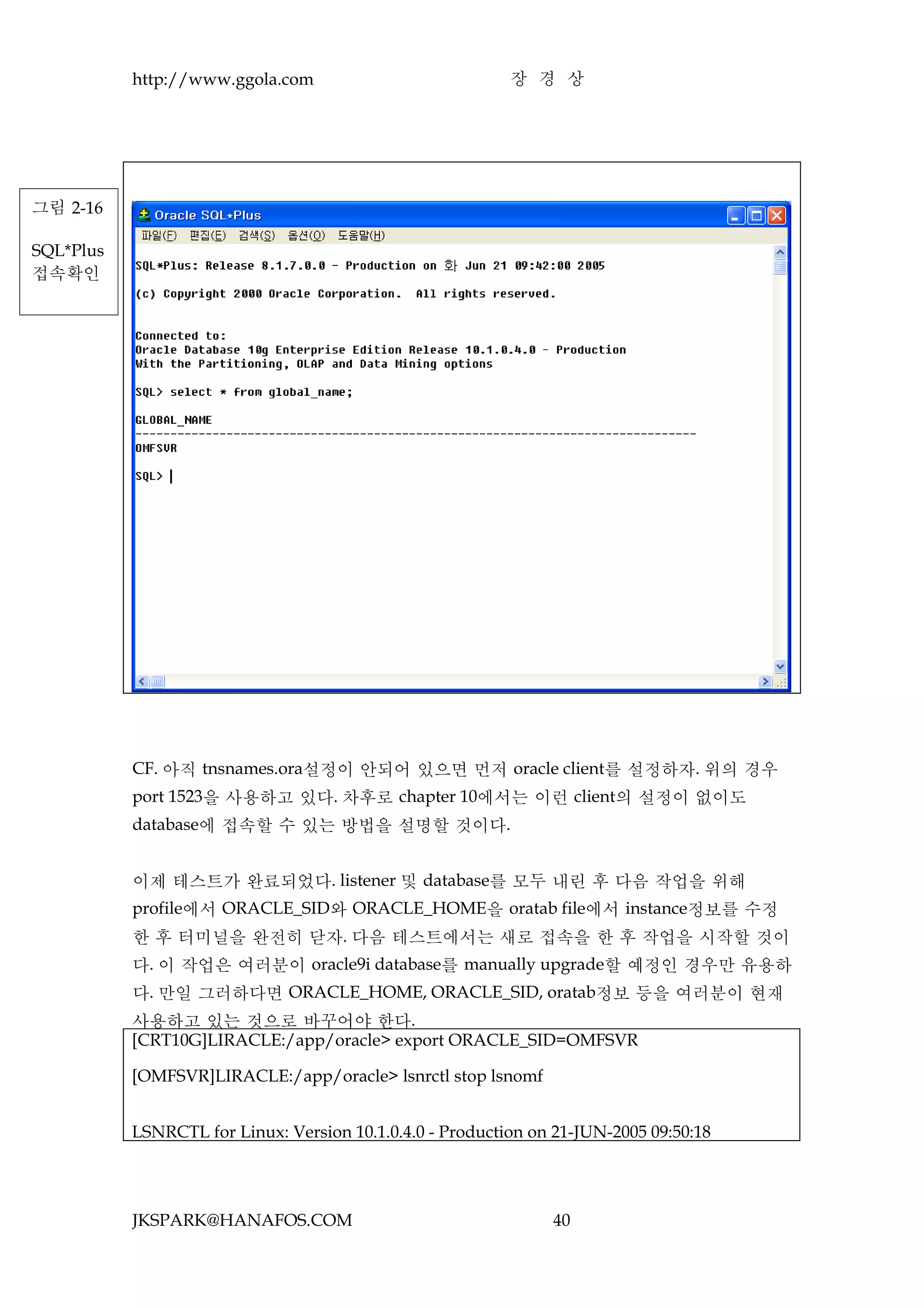 http://www.ggola.com                            장 경 상




그림 2-16

SQL*Plus
접속확인




           CF. 아직 tnsnames.ora설정이 안되어 있으면 먼저 oracle client를 설정하자. 위의 경우
           port 1523을 사용하고 있다. 차후로 chapter 10에서는 이런 client의 설정이 없이도
           database에 접속할 수 있는 방법을 설명할 것이다.


           이제 테스트가 완료되었다. listener 및 database를 모두 내린 후 다음 작업을 위해
           profile에서 ORACLE_SID와 ORACLE_HOME을 oratab file에서 instance정보를 수정
           한 후 터미널을 완전히 닫자. 다음 테스트에서는 새로 접속을 한 후 작업을 시작할 것이
           다. 이 작업은 여러분이 oracle9i database를 manually upgrade할 예정인 경우만 유용하
           다. 만일 그러하다면 ORACLE_HOME, ORACLE_SID, oratab정보 등을 여러분이 현재
           사용하고 있는 것으로 바꾸어야 한다.
           [CRT10G]LIRACLE:/app/oracle> export ORACLE_SID=OMFSVR

           [OMFSVR]LIRACLE:/app/oracle> lsnrctl stop lsnomf


           LSNRCTL for Linux: Version 10.1.0.4.0 - Production on 21-JUN-2005 09:50:18




           JKSPARK@HANAFOS.COM                                  40
 