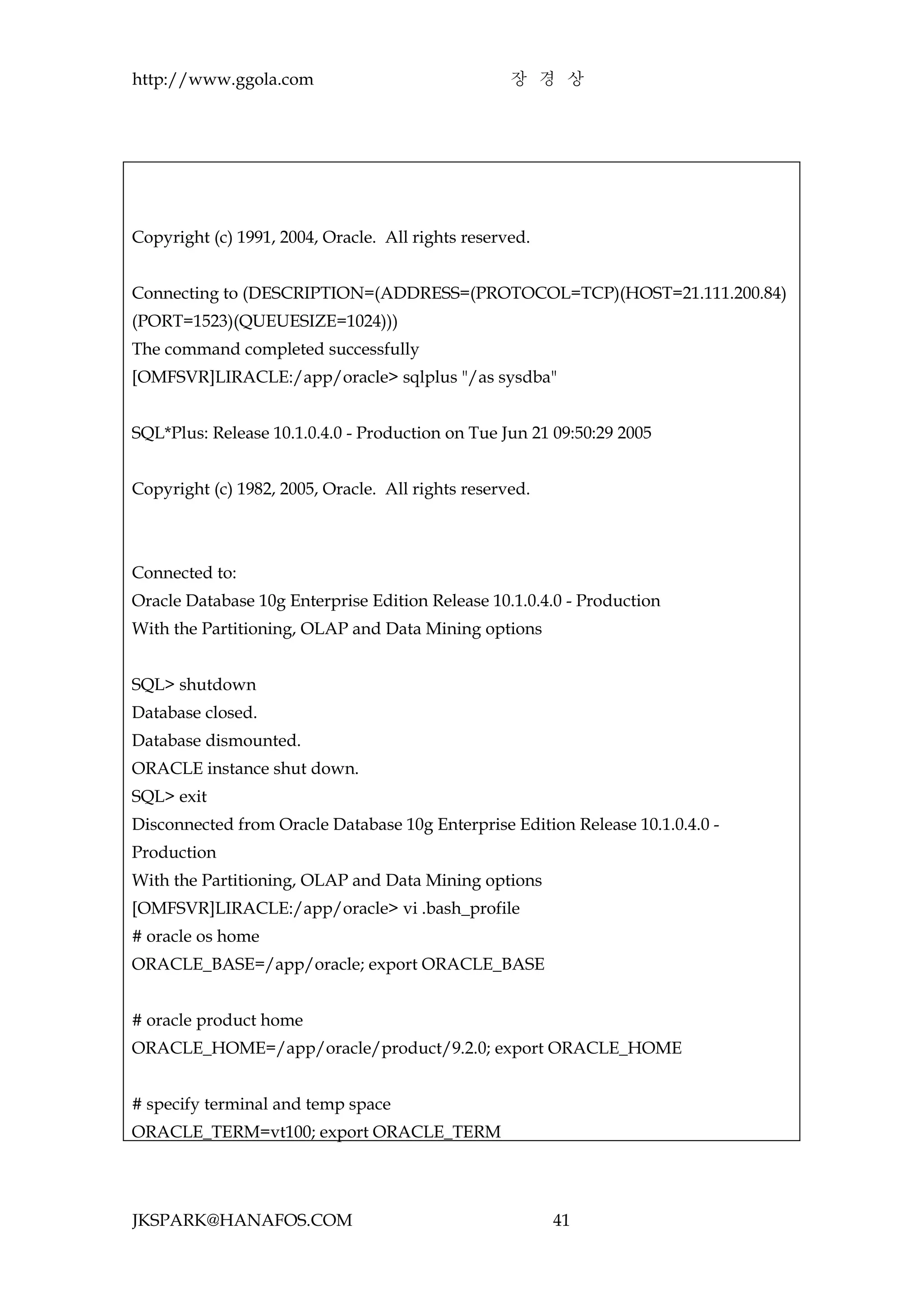 http://www.ggola.com                               장 경 상




Copyright (c) 1991, 2004, Oracle. All rights reserved.


Connecting to (DESCRIPTION=(ADDRESS=(PROTOCOL=TCP)(HOST=21.111.200.84)
(PORT=1523)(QUEUESIZE=1024)))
The command completed successfully
[OMFSVR]LIRACLE:/app/oracle> sqlplus "/as sysdba"


SQL*Plus: Release 10.1.0.4.0 - Production on Tue Jun 21 09:50:29 2005


Copyright (c) 1982, 2005, Oracle. All rights reserved.



Connected to:
Oracle Database 10g Enterprise Edition Release 10.1.0.4.0 - Production
With the Partitioning, OLAP and Data Mining options


SQL> shutdown
Database closed.
Database dismounted.
ORACLE instance shut down.
SQL> exit
Disconnected from Oracle Database 10g Enterprise Edition Release 10.1.0.4.0 -
Production
With the Partitioning, OLAP and Data Mining options
[OMFSVR]LIRACLE:/app/oracle> vi .bash_profile
# oracle os home
ORACLE_BASE=/app/oracle; export ORACLE_BASE


# oracle product home
ORACLE_HOME=/app/oracle/product/9.2.0; export ORACLE_HOME


# specify terminal and temp space
ORACLE_TERM=vt100; export ORACLE_TERM




JKSPARK@HANAFOS.COM                                      41
 